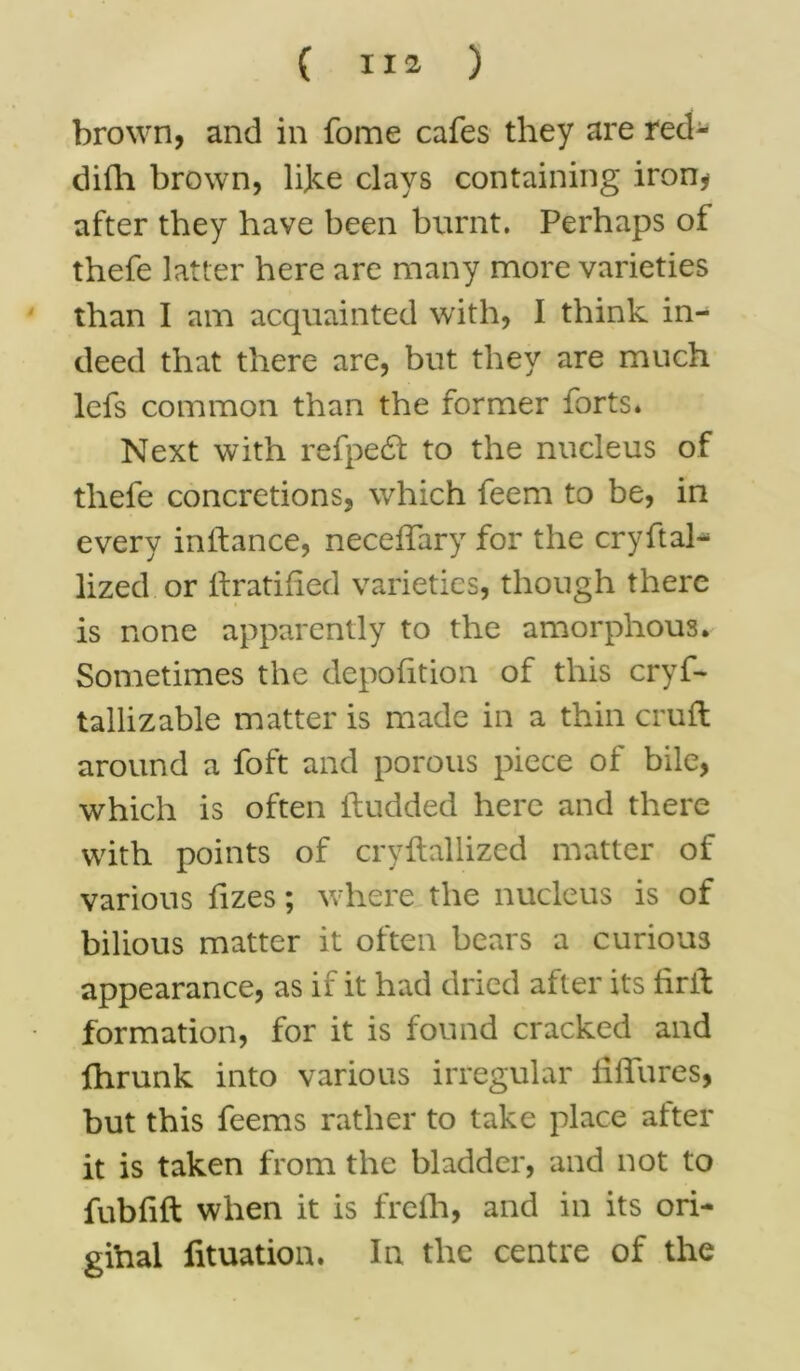 brown, and in fome cafes they are red- difh brown, like clays containing iron, after they have been burnt. Perhaps of thefe latter here are many more varieties than I am acquainted with, I think in- deed that there are, but they are much lefs common than the former forts* Next with refpe£l to the nucleus of thefe concretions, which feem to be, in every inifance, neceffary for the cry ft ah lized or ftratified varieties, though there is none apparently to the amorphous. Sometimes the depofition of this cryf- tallizable matter is made in a thin cruft around a foft and porous piece of bile, which is often ftudded here and there with points of cryftallized matter of various fizes; where the nucleus is of bilious matter it often bears a curious appearance, as ii it had dried alter its lirft formation, for it is found cracked and fhrunk into various irregular liftures, but this feems rather to take place alter it is taken from the bladder, and not to fubfift when it is freih, and in its ori- gihal fituation. In the centre of the