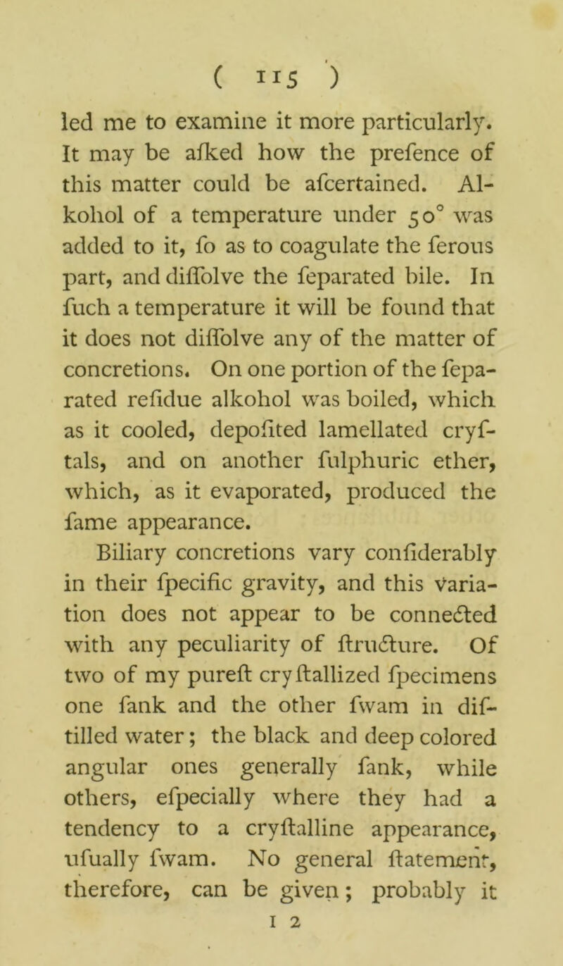 led me to examine it more particularly. It may be afked how the prefence of this matter could be afcertained. Al- koliol of a temperature under 50° was added to it, fo as to coagulate the ferous part, and diffolve the feparated bile. In fuch a temperature it will be found that it does not diffolve any of the matter of concretions. On one portion of the fepa- rated refidue alkohol was boiled, which as it cooled, depofited lamellated cryf- tals, and on another fulphuric ether, which, as it evaporated, produced the fame appearance. Biliary concretions vary confiderably in their fpecific gravity, and this Varia- tion does not appear to be connected with any peculiarity of ftrudture. Of two of my pureft cryftallized fpecimens one fank and the other fwam in dif- tilled water; the black and deep colored angular ones generally fank, while others, efpecially where they had a tendency to a cryftalline appearance, ufually fwam. No general ftatement, therefore, can be given; probably it