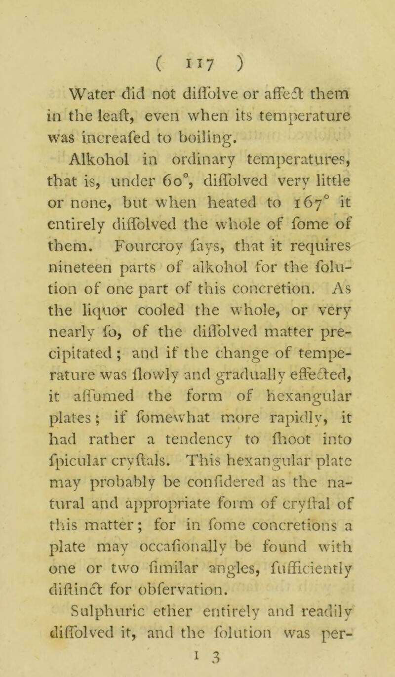 Water did not diffolve or affeft them in the lead, even when its temperature was increafed to boiling. Alkohol in ordinary temperatures, that is, under 6o°, diffolved very little or none, but when heated to 167° it entirely diffolved the whole of fome of them. Fourcroy fays, that it requires nineteen parts of alkohol for the folu- tion of one part of this concretion. As the liquor cooled the whole, or very nearly fo, of the diffolved matter pre- cipitated ; and if the change of tempe- rature was ilovvly and gradually effected, it affumed the form of hcxangular plates; if fome what more rapidly, it had rather a tendency to (hoot into fpicular crvftals. This hexangular plate may probably be confidered as the na- tural and appropriate form of cryftal of this matter; for in fome concretions a plate may occafonally be found with one or two fimilar angles, fufficiently diflinct for obfervation. Sulphuric ether entirely and readily diffolved it, and the folution was per- 1 3