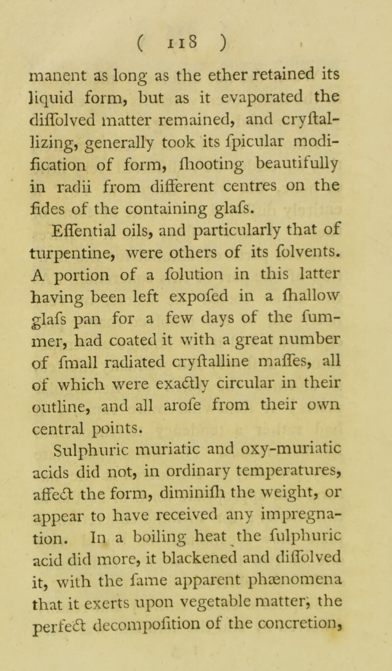 manent as long as the ether retained its liquid form, but as it evaporated the diffolved matter remained, and cryftal- lizing, generally took its fpicular modi- fication of form, fhooting beautifully in radii from different centres on the fides of the containing glafs. Effential oils, and particularly that of turpentine, were others of its folvents. A portion of a folution in this latter having been left expofed in a fhallow glafs pan for a few days of the fum- mer, had coated it with a great number of fmall radiated cr y ft allin e maffes, all of which were exa&ly circular in their outline, and all arofe from their own central points. Sulphuric muriatic and oxy-muriatic acids did not, in ordinary temperatures, affe£t the form, diminifh the weight, or appear to have received any impregna- tion. In a boiling heat the fulphuric acid did more, it blackened and diffolved it, with the fame apparent phenomena that it exerts upon vegetable matter, the perfect decompofition of the concretion,