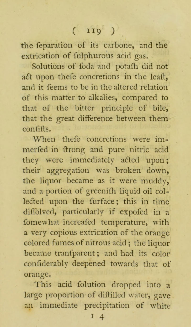 C ”9 ) • the reparation of its carbone, and the extrication of fulphurous acid gas. Solutions of foda and potafh did not a£t upon thefe concretions in the leaft, and it feems to be in the altered relation of this matter to alkalies, compared to that of the bitter principle of bile, that the great difference between them con lifts. When thefe concretions were im- merfed in ftrong and pure nitric acid they were immediately a&ed upon; their aggregation was broken down, the liquor became as it were muddy, and a portion of greenifh liquid oil col- lected upon the furface; this in time diffolved, particularly if expofed in a fomewhat increafed temperature, with a very copious extrication of the orange colored fumes of nitrous acid ; the liquor became tranfparent; and had its color confiderably deepened towards that of orange. This acid folution dropped into a large proportion of diftilled water, gave an immediate precipitation of white