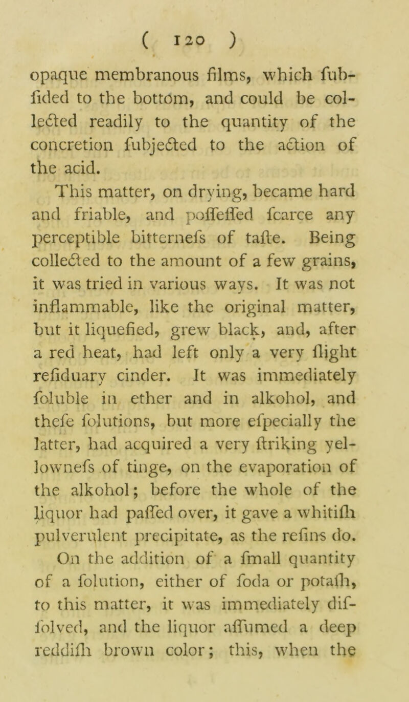 • opaque membranous films, which fub- fided to the bottom, and could be col- lected readily to the quantity of the concretion fubjeCted to the action of the acid. This matter, on drying, became hard and friable, and poffeffed fcarce any perceptible bittcrnefs of tafle. Being collected to the amount of a few grains, it was tried in various ways. It was not inflammable, like the original matter, but it liquefied, grew black, and, after a red heat, had left only a very flight reliduary cinder. It was immediately foluble in ether and in alkohol, and thefe folutions, but more efpecially the latter, had acquired a very ftriking yel- lownefs of tinge, on the evaporation of the alkohol; before the whole of the liquor had patted over, it gave a whitifh pulverulent precipitate, as the re fins do. On the addition of a fmall quantity of a folution, either of foda or potalh, to this matter, it was immediately dif- iolved, and the liquor aflumed a deep redd fill brown color; this, when the