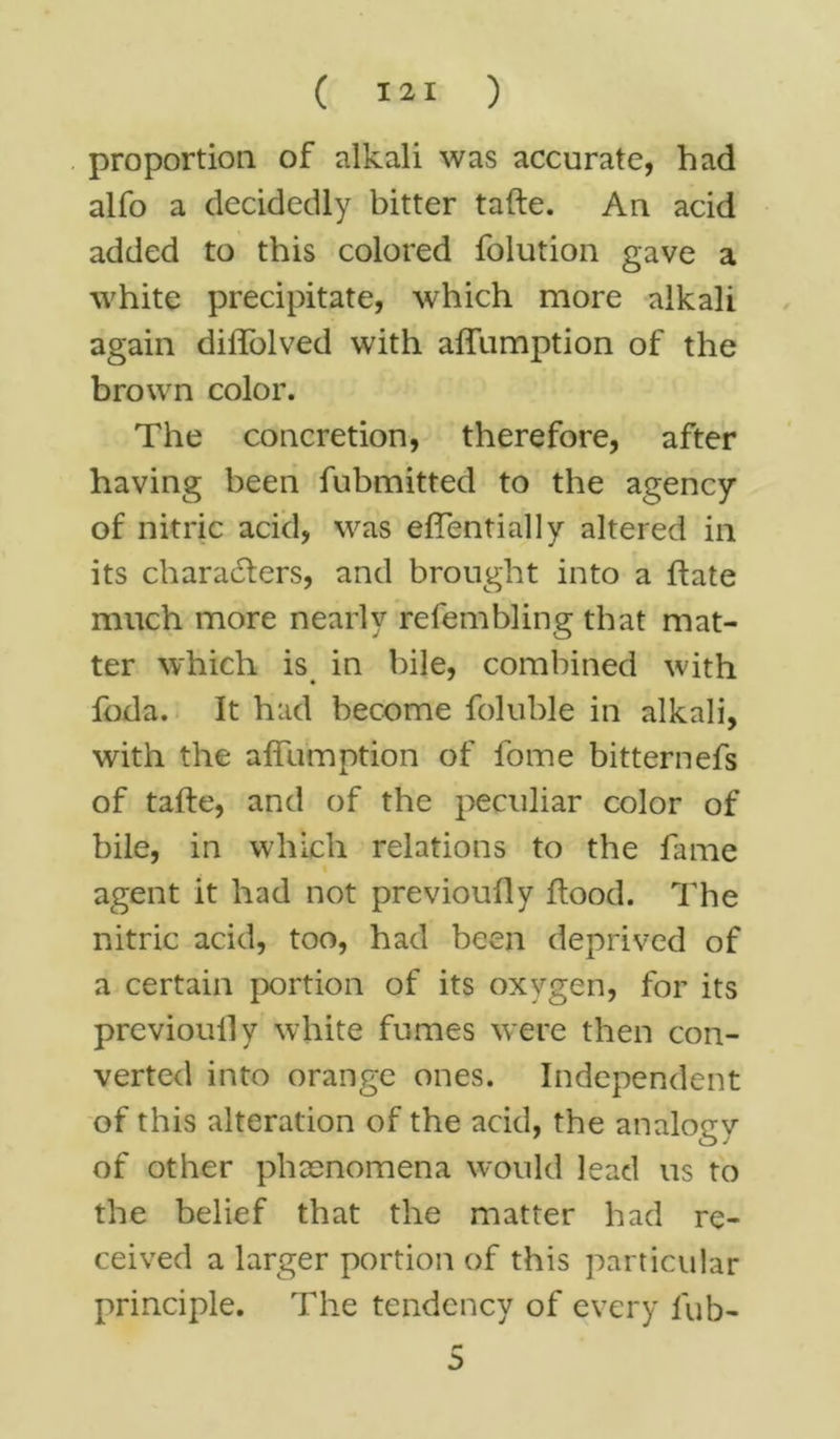 proportion of alkali was accurate, had alfo a decidedly bitter tafte. An acid added to this colored folution gave a white precipitate, which more alkali again diffolved with affumption of the brown color. The concretion, therefore, after having been fubmitted to the agency of nitric acid, was effentially altered in its characters, and brought into a ftate much more nearly refembling that mat- ter which is in bile, combined with • * foda. It had become foluble in alkali, with the affumption of fome bitternefs of tafte, and of the peculiar color of bile, in which relations to the fame agent it had not previouily ftood. The nitric acid, too, had been deprived of a certain portion of its oxygen, for its previouily white fumes were then con- verted into orange ones. Independent of this alteration of the acid, the analogy of other phenomena would lead us to the belief that the matter had re- ceived a larger portion of this particular principle. The tendency of every fub- r* 5