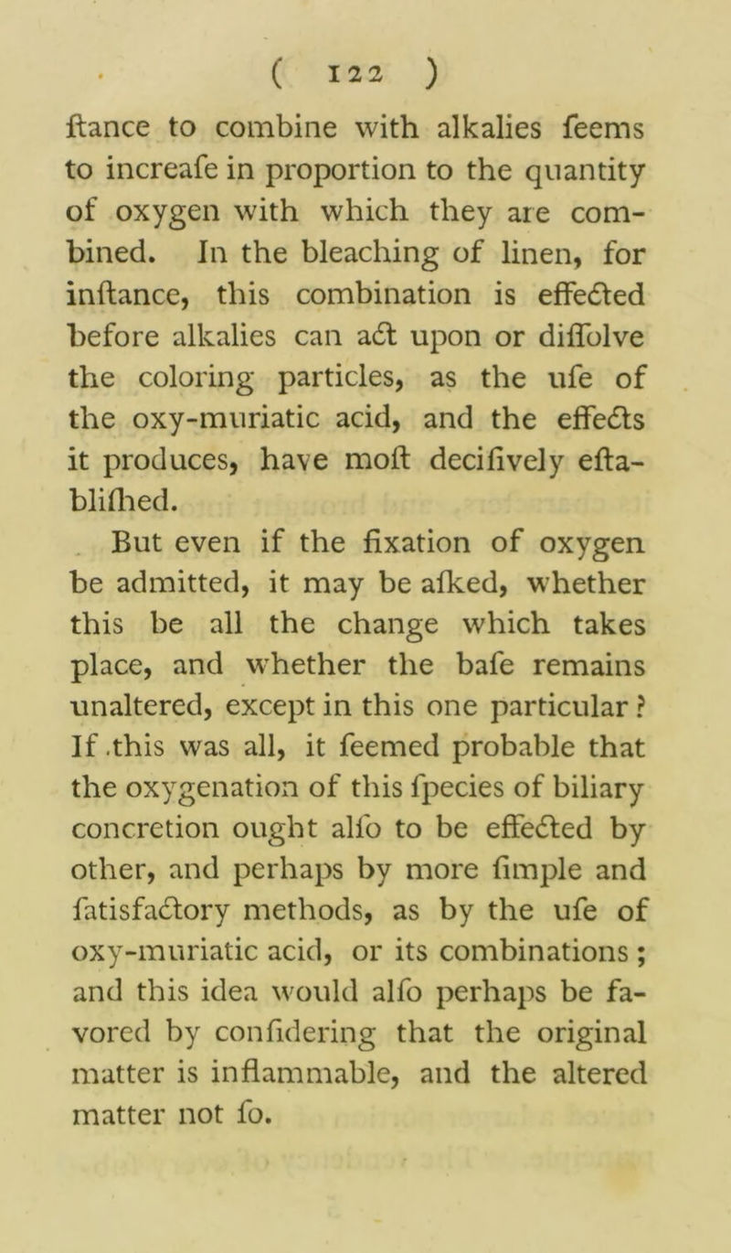 fiance to combine with alkalies feems to increafe in proportion to the quantity of oxygen with which they are com- bined. In the bleaching of linen, for inftance, this combination is effedled before alkalies can a£t upon or diffolve the coloring particles, as the ufe of the oxy-muriatic acid, and the effedts it produces, have mod decilively efla- blifhed. But even if the fixation of oxygen be admitted, it may be afked, whether this be all the change which takes place, and whether the bafe remains unaltered, except in this one particular ? If .this was all, it feemed probable that the oxygenation of this lpecies of biliary concretion ought alfo to be effedled by other, and perhaps by more fimple and fatisfadlory methods, as by the ufe of oxy-muriatic acid, or its combinations ; and this idea would alfo perhaps be fa- vored by confidering that the original matter is inflammable, and the altered matter not fo.