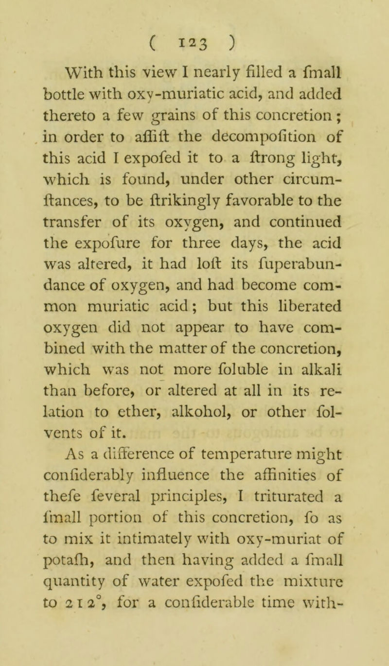 With this view I nearly filled a {mail bottle with oxv-muriatic acid, and added thereto a few grains of this concretion ; in order to affilf the decompofition of this acid I expofed it to a ilrong light, which is found, under other circum- ftances, to be ftrikingly favorable to the transfer of its oxygen, and continued the expofure for three days, the acid was altered, it had loll its fuperabun- dance of oxygen, and had become com- mon muriatic acid; but this liberated oxygen did not appear to have com- bined with the matter of the concretion, which was not more foluble in alkali than before, or altered at all in its re- lation to ether, alkohol, or other fol- vents of it. As a difference of temperature might confiderably influence the affinities of thefe leveral principles, I triturated a f’mall portion of this concretion, fo as to mix it intimately with oxy-muriat of potaffi, and then having added a fmall quantity of water expofed the mixture to 2 12°, for a confiderable time with-