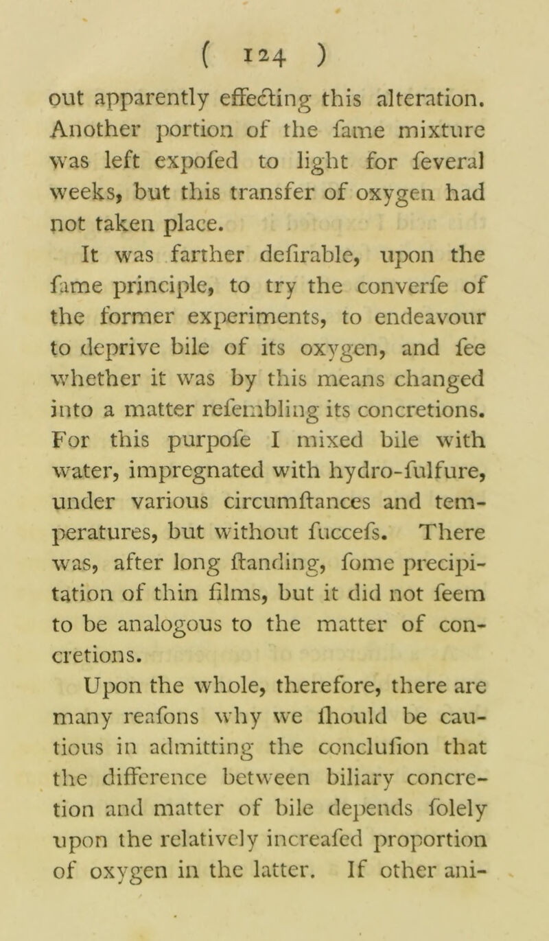out apparently effecting this alteration. Another portion of the fame mixture was left expofed to light for feveral weeks, but this transfer of oxygen had not taken place. It was farther defirable, upon the fame principle, to try the converfe of the former experiments, to endeavour to deprive bile of its oxygen, and fee whether it was by this means changed into a matter refembling its concretions. For this purpofe I mixed bile with water, impregnated with hydro-fulfure, under various circumftances and tem- peratures, but without fuccefs. There was, after long Handing, fome precipi- tation of thin films, but it did not feem to be analogous to the matter of con- cretions. Upon the whole, therefore, there are many reafons why we fhould be cau- tious in admitting the conclufion that the difference between biliary concre- tion and matter of bile depends folely upon the relatively increafed proportion of oxygen in the latter. If other ani-