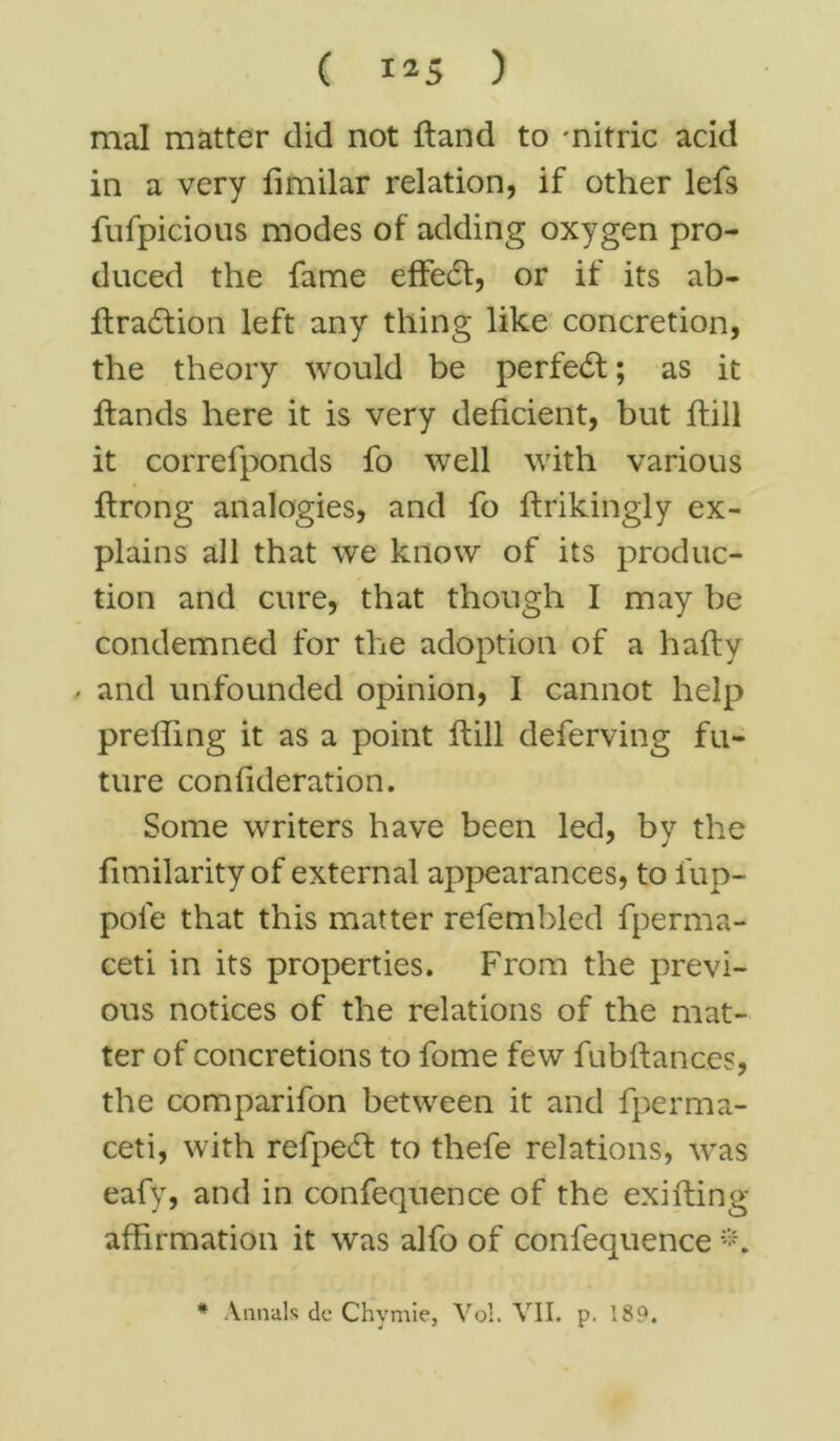 mal matter did not hand to 'nitric acid in a very fimilar relation, if other lefs fufpicious modes of adding oxygen pro- duced the fame effect, or if its ab- flradtion left any thing like concretion, the theory would be perfe<5t; as it hands here it is very deficient, but hill it correfponds fo well with various ftrong analogies, and fo flrikingly ex- plains all that we know of its produc- tion and cure, that though I may be condemned for the adoption of a hafty - and unfounded opinion, I cannot help prelim g it as a point hill deferving fu- ture confideration. Some writers have been led, by the fimilarity of external appearances, to lup- pole that this matter refembled fperma- ceti in its properties. From the previ- ous notices of the relations of the mat- ter of concretions to fome few fubfiances, the comparifon between it and fperma- ceti, with refpe£t to thefe relations, was eafy, and in confequence of the exifting affirmation it was alfo of confequence * Annals de Chymie, Vol. VII. p. 189.