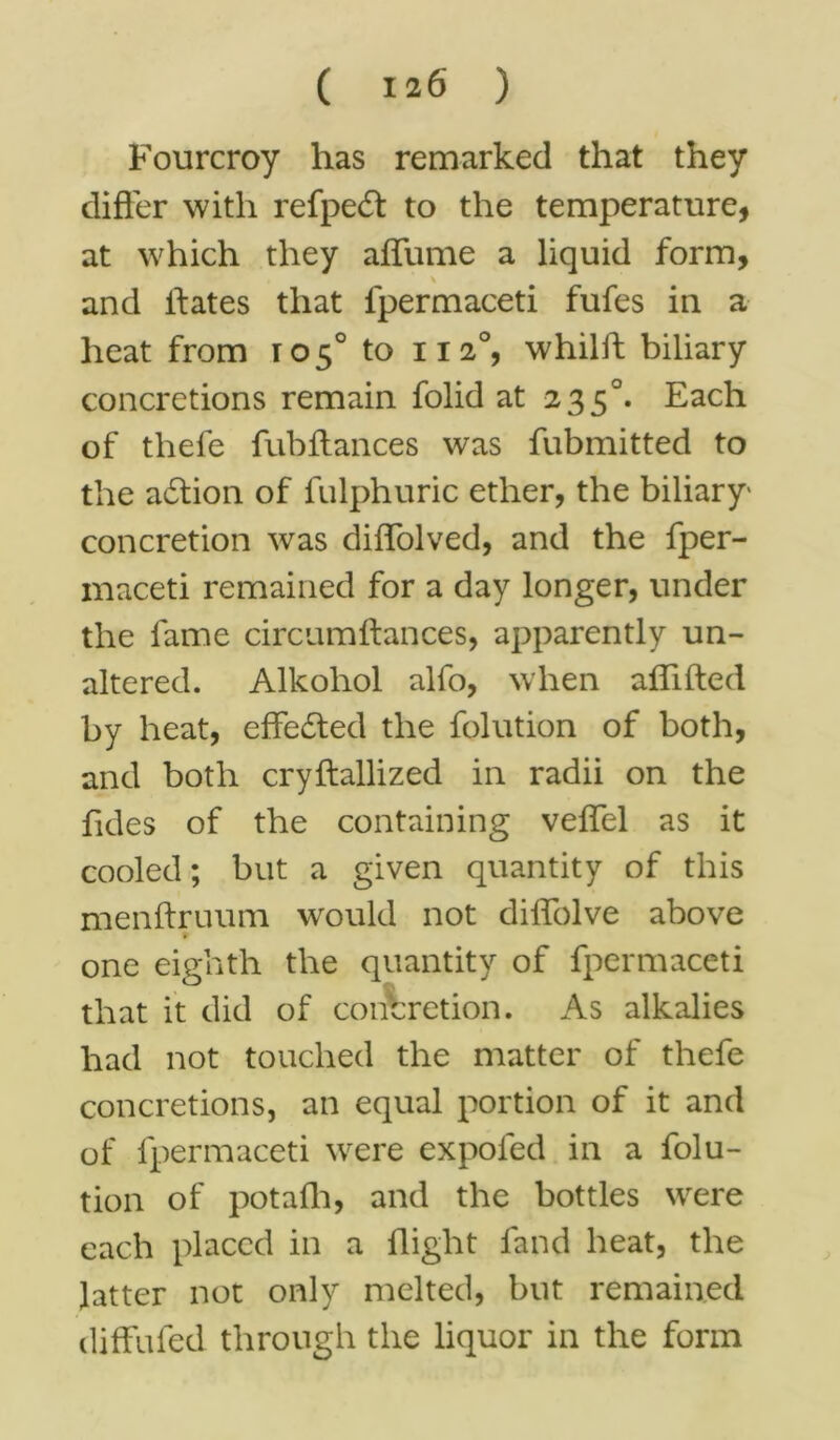 Fourcroy has remarked that they differ with refpeft to the temperature, at which they affume a liquid form, and ffates that fpermaceti fufes in a heat from 105° to 1120, whilft biliary concretions remain folid at 2350. Each of thefe fubftances was fubmitted to the action of fulphuric ether, the biliary concretion was diffolved, and the fper- maceti remained for a day longer, under the fame circumftances, apparently un- altered. Alkohol alfo, when affifted by heat, effected the folution of both, and both cryftallized in radii on the Tides of the containing veffel as it cooled; but a given quantity of this menftruum would not diffolve above one eighth the quantity of fpermaceti that it did of concretion. As alkalies had not touched the matter of thefe concretions, an equal portion of it and of fpermaceti were expofed in a folu- tion of potafh, and the bottles were each placed in a flight land heat, the latter not only melted, but remained diffufed through the liquor in the form