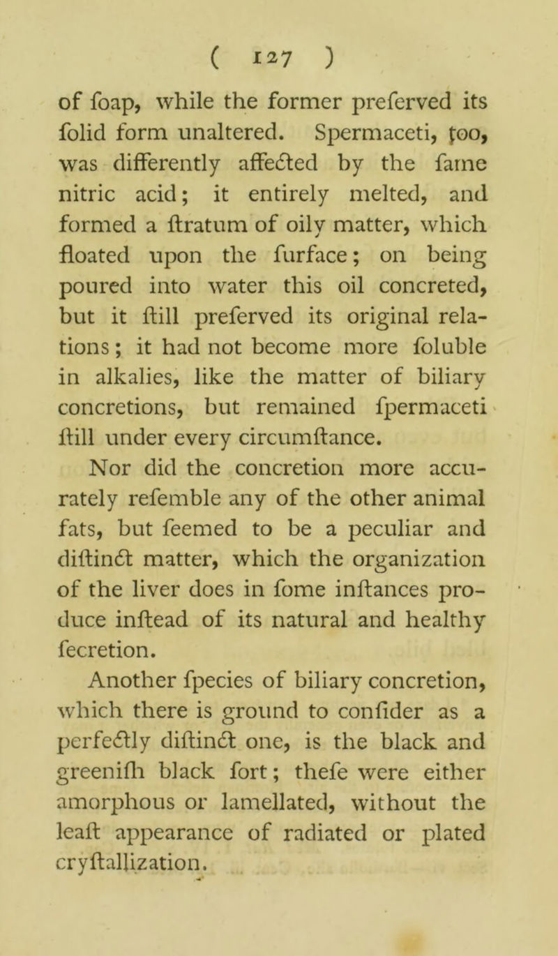 ( *27 ) of foap, while the former preferved its folid form unaltered. Spermaceti, j;oo, was differently affedted by the fame nitric acid; it entirely melted, and formed a flratum of oily matter, which floated upon the furface; on being poured into water this oil concreted, but it ftill preferved its original rela- tions ; it had not become more foluble in alkalies, like the matter of biliary concretions, but remained fpermaceti Hill under every circumftance. Nor did the concretion more accu- rately refemble any of the other animal fats, but feemed to be a peculiar and diftindt matter, which the organization of the liver does in fome inffances pro- duce inftead of its natural and healthy fecretion. Another fpecies of biliary concretion, which there is ground to confider as a perfectly diftindl one, is the black and greenifh black fort; thefe were either amorphous or lamellated, without the leaf! appearance of radiated or plated cryftallization.