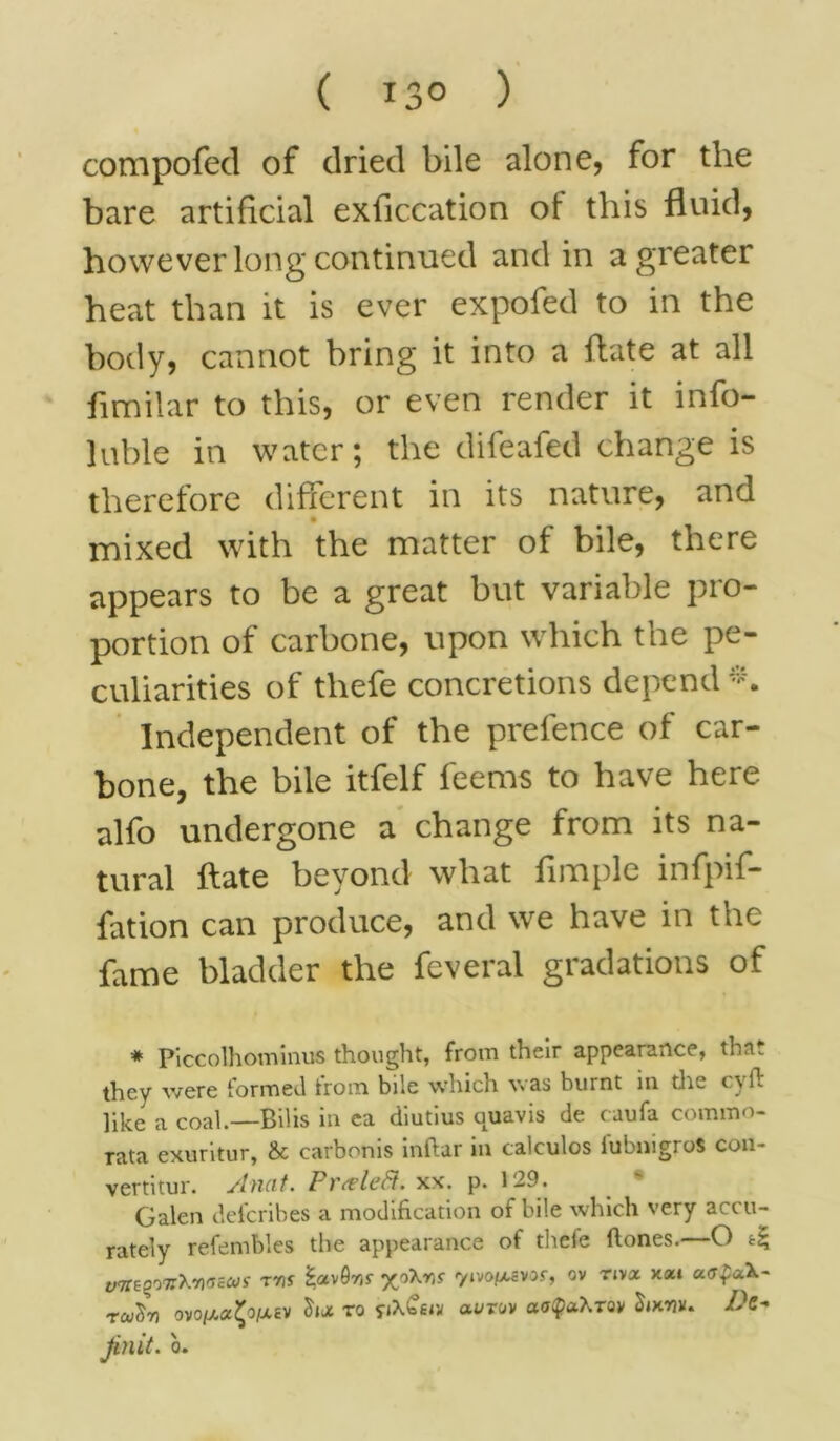 ( *3° ) compofed of dried bile alone, for the bare artificial exflccation of this fluid, however long continued and in a greater heat than it is ever expofed to in the body, cannot bring it into a hate at all flmilar to this, or even render it info- luble in water; the difeafed change is therefore different in its nature, and mixed with the matter of bile, there appears to be a great but variable pro- portion of carbone, upon which the pe- culiarities of tliefe concretions depend Independent of the prefence of car- bone, the bile itfelf feems to have here alfo undergone a change from its na- tural ftate beyond what Ample infpif- fation can produce, and we have in the fame bladder the feveral gradations of * Piccolhominus thought, from their appearance, tha they were formed trom bile which was burnt in die cvft like a coal.—Bilis in ea diutius a^avis de caufa comrao- rata exuritur, &c carbonis inftar in calculos iubnigroS con- vertitur. Anat. Prteleft. xx. p. 129. Galen defcribes a modification of bile which very accu- rately refembles the appearance of thcie ftones.—O yTTEgoTrXrxrsiWi- TVS xoXrjy yivo/^avor, ov nva axt uafcck- rcu'Sri ovo|i/.0!^o/X£V S'lot to fjXtew avruv aotyahTQV Dc- jinit. o. rt