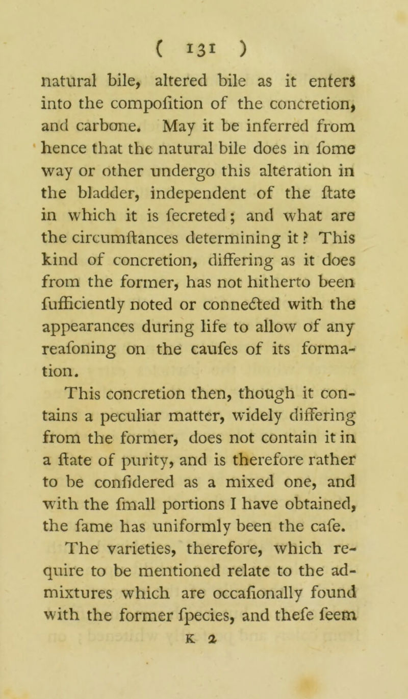 natural bile, altered bile as it enters into the compofttion of the concretion, and carbone. May it be inferred from hence that the natural bile does in fome way or other undergo this alteration in the bladder, independent of the ftate in which it is fecreted; and what are the circumftances determining it ? This kind of concretion, differing as it does from the former, has not hitherto been fufficiently noted or connected with the appearances during life to allow of any reafoning on the caufes of its forma- tion. This concretion then, though it con- tains a peculiar matter, widely differing from the former, does not contain it in a ftate of purity, and is therefore rather to be confidered as a mixed one, and with the fmall portions I have obtained, the fame has uniformly been the cafe. The varieties, therefore, which re- quire to be mentioned relate to the ad- mixtures which are occafionally found with the former fpecies, and thefe feem