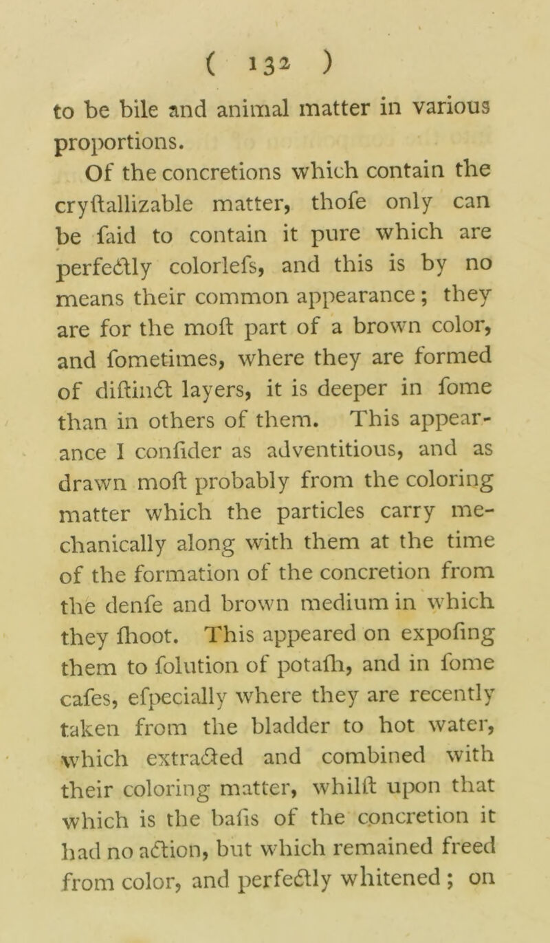 to be bile and animal matter in various proportions. Of the concretions which contain the cryftallizable matter, thofe only can be faid to contain it pure which are perfectly colorlefs, and this is by no means their common appearance ; they are for the molt part of a brown color, and fometimes, where they are formed of diftindt layers, it is deeper in fome than in others of them. This appear- ance 1 confider as adventitious, and as drawn moll probably from the coloring matter which the particles carry me- chanically along with them at the time of the formation of the concretion from the denfe and brown medium in which they fhoot. This appeared on expofing them to folution of potafli, and in fome cafes, efpecially where they are recently taken from the bladder to hot water, which extracted and combined with their coloring matter, whillt upon that which is the balls of the concretion it had no action, but which remained freed from color, and perfectly whitened ; on