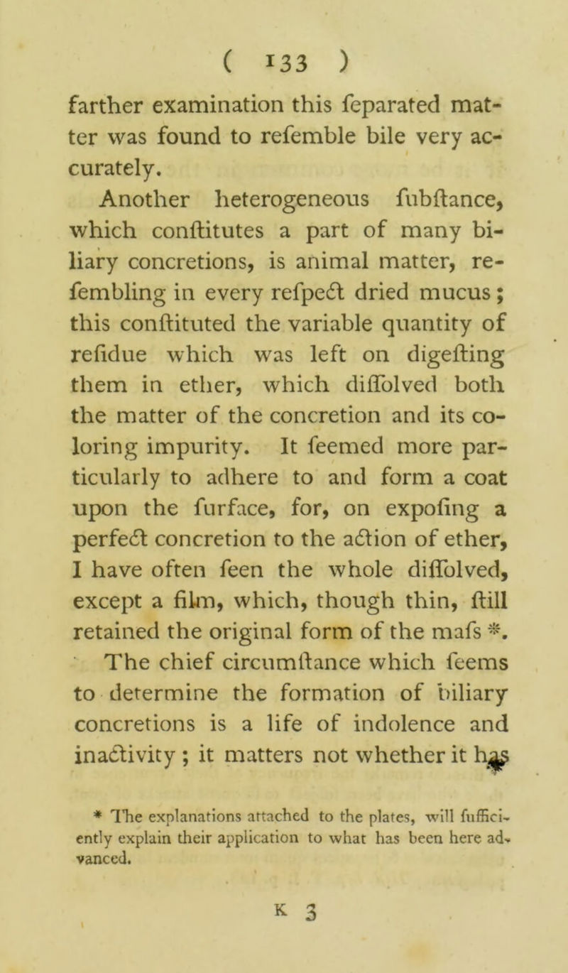 farther examination this feparated mat- ter was found to refemble bile very ac- i curately. Another heterogeneous fubftance, which conftitutes a part of many bi- liary concretions, is animal matter, re- fembling in every refpedt dried mucus ; this conftituted the variable quantity of refidue which was left on digefting them in ether, which diffolved both the matter of the concretion and its co- loring impurity. It feemed more par- ticularly to adhere to and form a coat upon the furface, for, on expo ling a perfect concretion to the action of ether, I have often feen the whole diffolved, except a film, which, though thin, ftill retained the original form of the mafs *. The chief circumfiance which feems to determine the formation of biliary concretions is a life of indolence and inactivity ; it matters not whether it h^ * Hie explanations attached to the plates, will fuffici- ently explain their application to what has been here ad* vanced. K 3 I