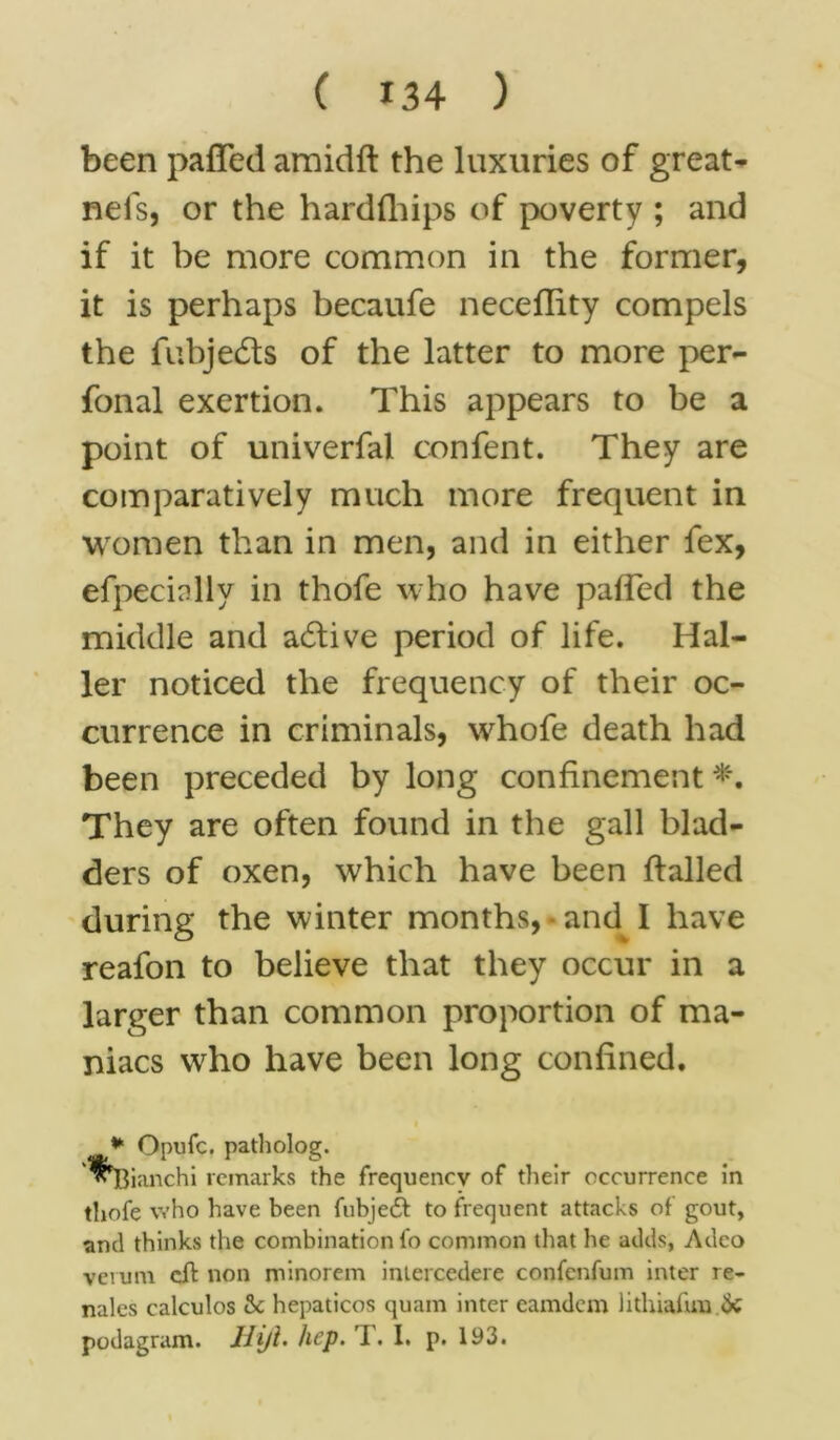been paffed amidft the luxuries of great- nefs, or the hardfhips of poverty ; and if it be more common in the former, it is perhaps becaufe neceflity compels the fubjedts of the latter to more per- fonal exertion. This appears to be a point of univerfal confent. They are comparatively much more frequent in women than in men, and in either fex, efpecially in thofe who have paffed the middle and active period of life. Hal- ler noticed the frequency of their oc- currence in criminals, whofe death had been preceded by long confinement They are often found in the gall blad- ders of oxen, which have been flailed during the winter months, - and I have reafon to believe that they occur in a larger than common proportion of ma- niacs who have been long confined. . patholog. remarks the frequency of their occurrence in thofe who have been fubje6t to frequent attacks of gout, ami thinks the combination fo common that he adds, Adco verum eft non minorem inlercedere confenfum inter re- nales calculos 3e hepaticos quam inter eamdem lithiafuu <3c podagram. Hiji. hep. T. 1. p. 193. * Opufc ^Bianchi