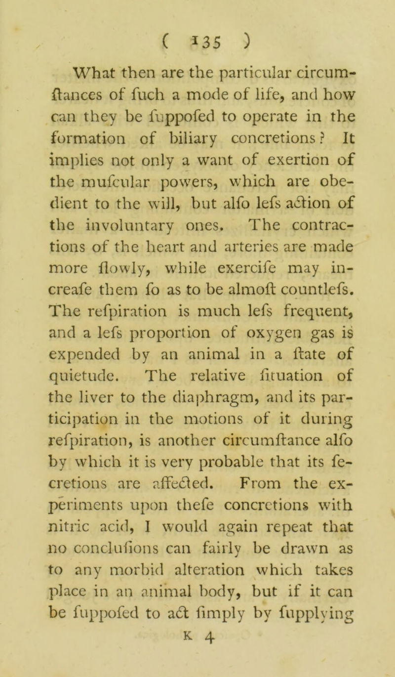 What then are the particular circum- ftances of fuch a mode of life, and how can they be fuppofed to operate in the formation of biliary concretions ? It implies not only a want of exertion of the mufcular powers, which are obe- dient to the will, but alfo lefs action of the involuntary ones. The contrac- tions of the heart and arteries are made more llowly, while exercife may in- creafe them fo as to be almoft countlefs. The refpiration is much lefs frequent, and a lefs proportion of oxygen gas is expended by an animal in a Hate of quietude. The relative iituation of the liver to the diaphragm, and its par- ticipation in the motions of it during refpiration, is another circumftance alfo by which it is very probable that its fe- cretions are affedted. From the ex- periments upon thefe concretions with nitric acid, I would again repeat that no conclufions can fairly be drawn as to any morbid alteration which takes place in an animal body, but if it can be fuppofed to a£t limply by fupplving