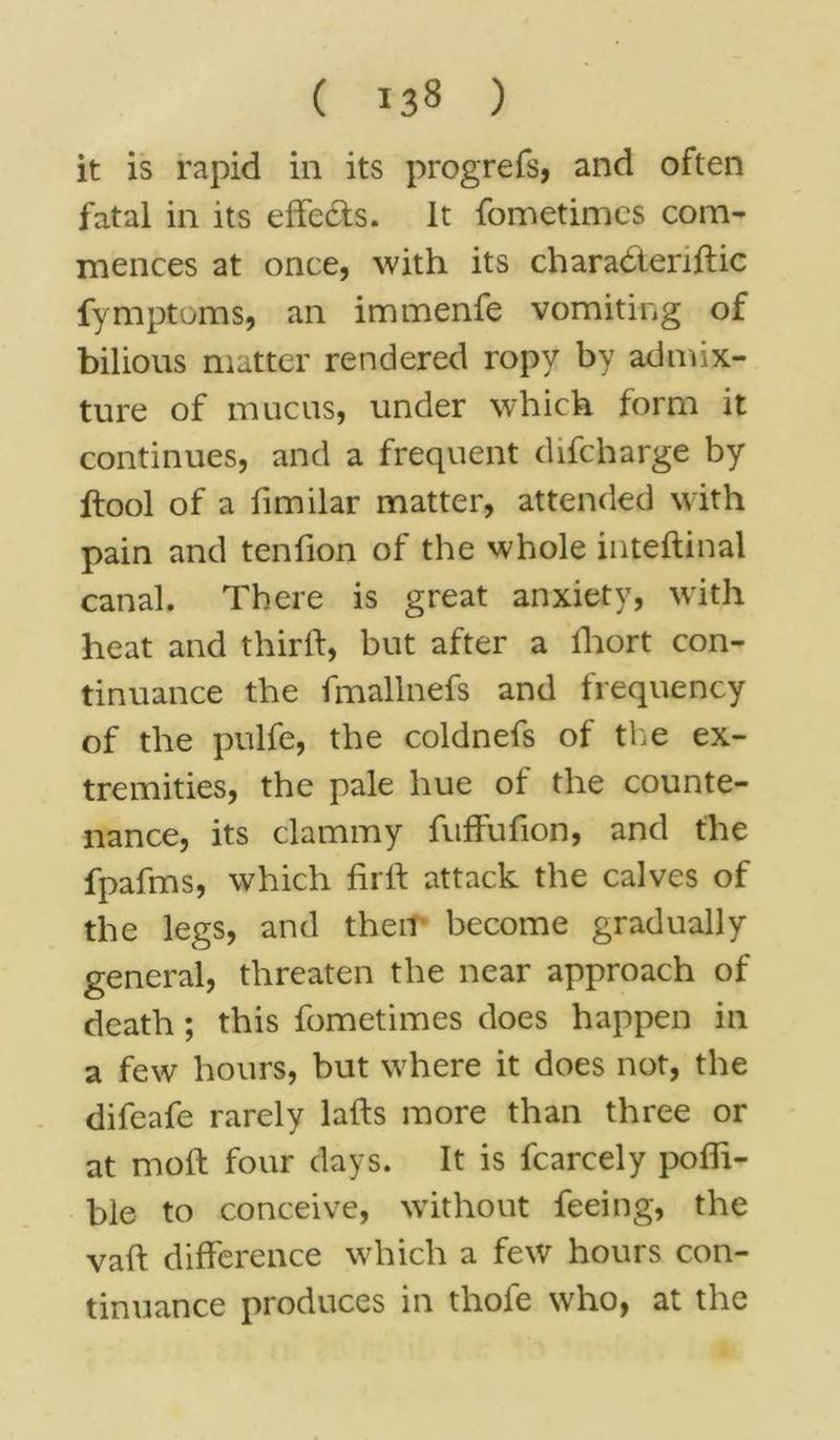 it is rapid in its progrefs, and often fatal in its effects, it fometimes com- mences at once, with its charadteriftic fymptoms, an immenfe vomiting of bilious matter rendered ropy by admix- ture of mucus, under which form it continues, and a frequent difcharge by ftool of a fimilar matter, attended with pain and tenfion of the whole inteftinal canal. There is great anxiety, with heat and third, but after a fhort con- tinuance the fmallnefs and frequency of the pulfe, the coldnefs of the ex- tremities, the pale hue of the counte- nance, its clammy fuffufion, and the fpafms, which firft attack the calves of the legs, and then become gradually general, threaten the near approach of death ; this fometimes does happen in a few hours, but where it does not, the difeafe rarely lads more than three or at mod four days. It is fcarcely pofli- ble to conceive, without feeing, the vad difference which a few hours con- tinuance produces in thole who, at the