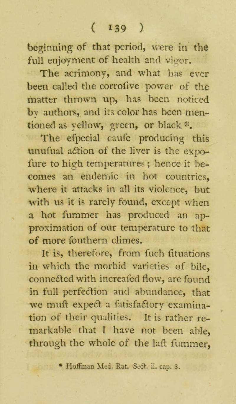 beginning of that period, were in the full enjoyment of health and vigor. The acrimony, and what has ever been called the corrofive power of the matter thrown up, has heen noticed by authors, and its color has been men- tioned as yellow, green, or black The efpecial caufe producing this unufual aCtion of the liver is the expo- fure to high temperatures; hence it be- comes an endemic in hot countries, where it attacks in all its violence, but with us it is rarely found, except when a hot fummer has produced an ap- proximation of our temperature to that of more fouthern climes. It is, therefore, from inch (Ituations in which the morbid varieties of bile, connected with increafed How, are found in full perfection and abundance, that wre muft expeCt a fatisfaCtory examina- tion of their qualities. It is rather re- markable that I have not been able, through the whole of the laft fummer, * Hoffman Med. Rat. Sc<ff. ii. cap. 8.