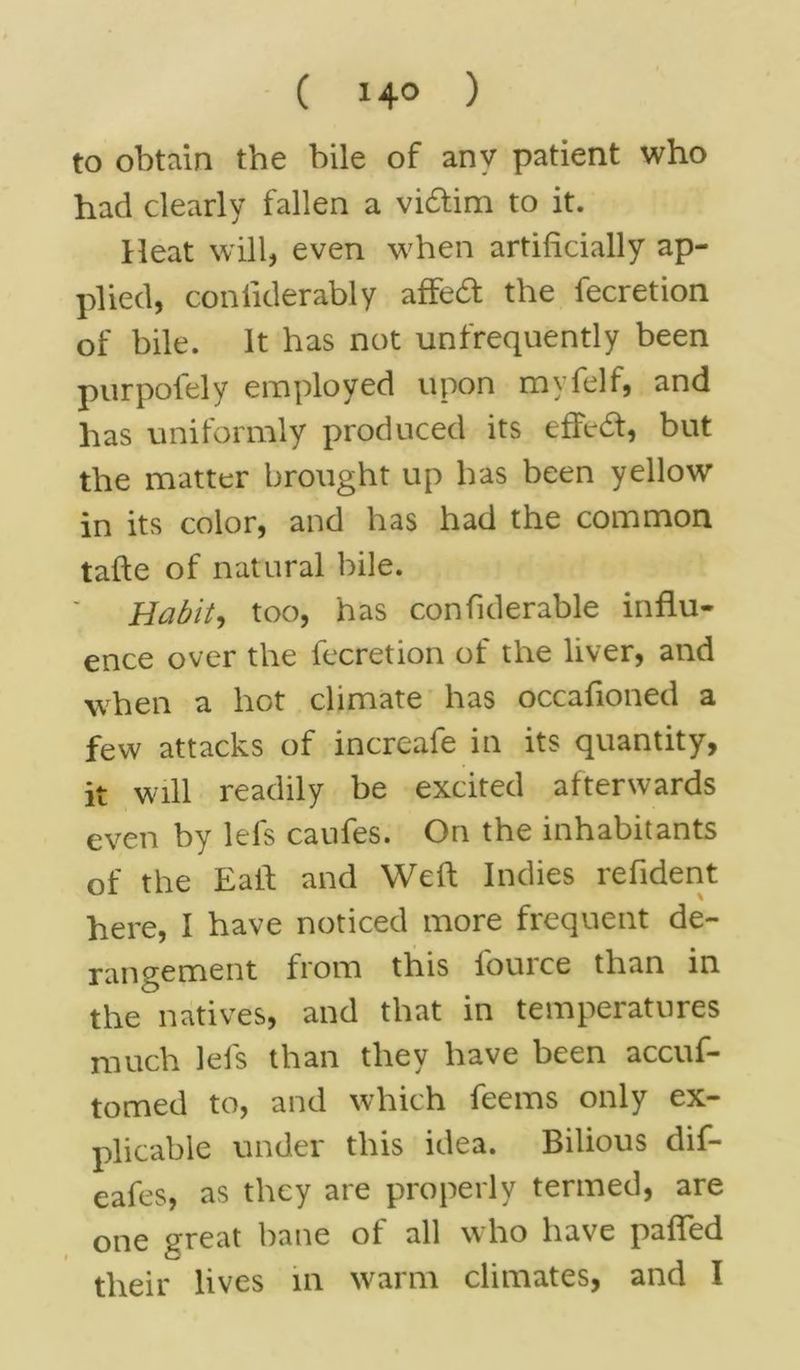 ( x4° ) to obtain the bile of any patient who had dearly fallen a vidtim to it. Heat will, even when artificially ap- plied, confiderably affedt the fecretion of bile. It has not unfrequently been purpofely employed upon myfelf, and has uniformly produced its effedt, but the matter brought up has been yellow in its color, and has had the common tafte of natural bile. Habit, too, has confiderable influ- ence over the fecretion of the liver, and when a hot climate has occafioned a few attacks of increafe in its quantity, it will readily be excited afterwards even by lei's caufes. On the inhabitants of the Eaft and Weft Indies refident here, I have noticed more frequent de- rangement from this fource than in the natives, and that in temperatures much lefs than they have been accuf- tomed to, and which feems only ex- plicable under this idea. Bilious dif- eafes, as they are properly termed, are one great bane of all who have palled their lives in warm climates, and I
