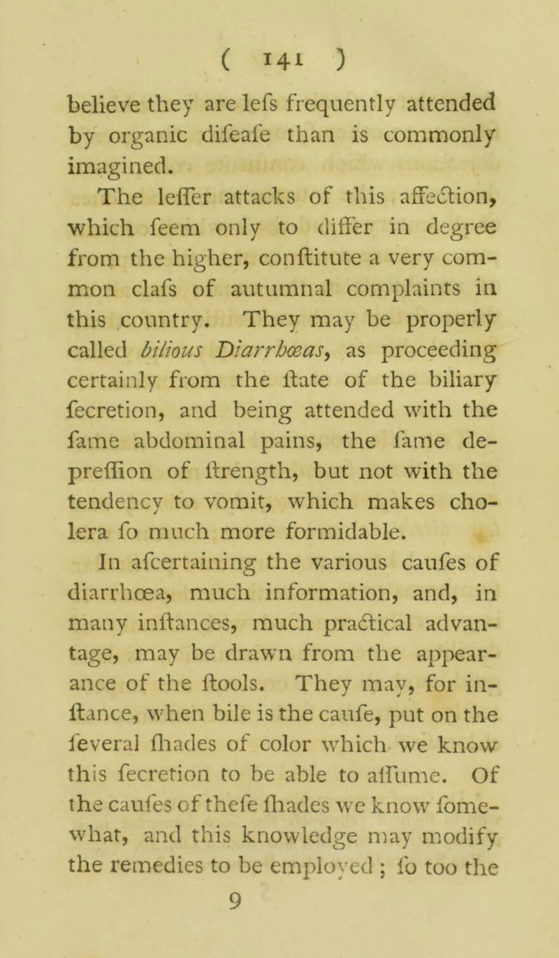 believe they are lefs frequently attended by organic difeafe than is commonly imagined. The lefler attacks of this affection, which feem only to differ in degree from the higher, conftitute a very com- mon clafs of autumnal complaints in this country. They may be properly called bilious Diarrhoeas, as proceeding certainly from the ifate of the biliary fecretion, and being attended with the fame abdominal pains, the fame de- preflion of itrength, but not with the tendency to vomit, which makes cho- lera fo much more formidable. In afcertaining the various caufes of diarrhoea, much information, and, in many inftances, much practical advan- tage, may be drawn from the appear- ance of the ftools. They may, for in- (lance, when bile is the caufe, put on the feveral (hades of color which we know this fecretion to be able to alfume. Of the caufes of thefe (hades we know (ome- what, and this knowledge may modify the remedies to be employed ; fo too the 9