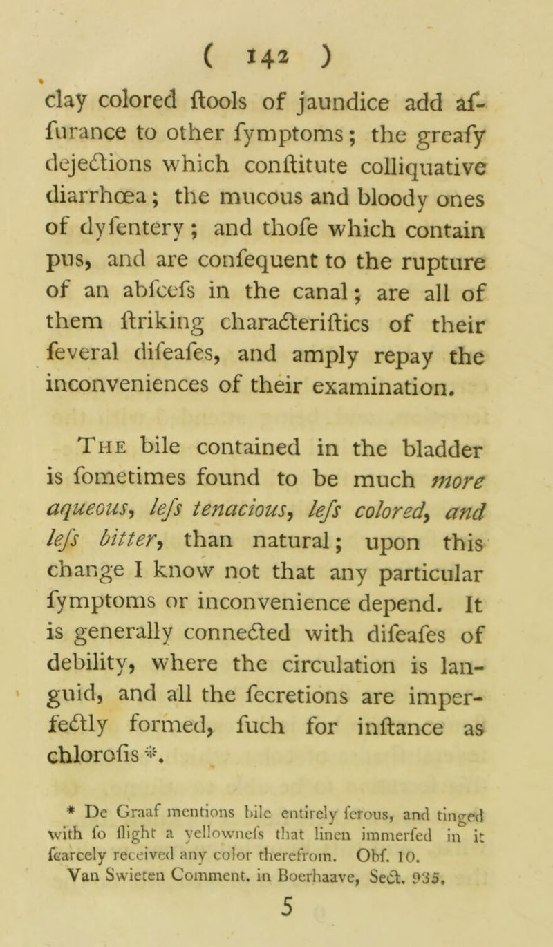 day colored ftools of jaundice add af- furance to other fymptoms; the greafy dejedions which conftitute colliquative diarrhoea; the mucous and bloody ones of dyfentery ; and thofe which contain pus, and are confequent to the rupture of an abfcefs in the canal; are all of them ftriking charaderiftics of their feveral dil'eafes, and amply repay the inconveniences of their examination. The bile contained in the bladder is fometimes found to be much more aqueous, lefs tenacious, lefs colored, and lefs bitter, than natural; upon this change I know not that any particular fymptoms or inconvenience depend. It is generally conneded with difeafes of debility, where the circulation is lan- guid, and all the fecretions are imper- fedly formed, fuch for inftance as chlorofis * De Graaf mentions bile entirely ferous, and tinned with fo llight a yellownefs that linen immerfed in it fcarcely received any color therefrom. Obf. 10. Van Swieten Comment, in Boerhaave, Sect. 935. 5