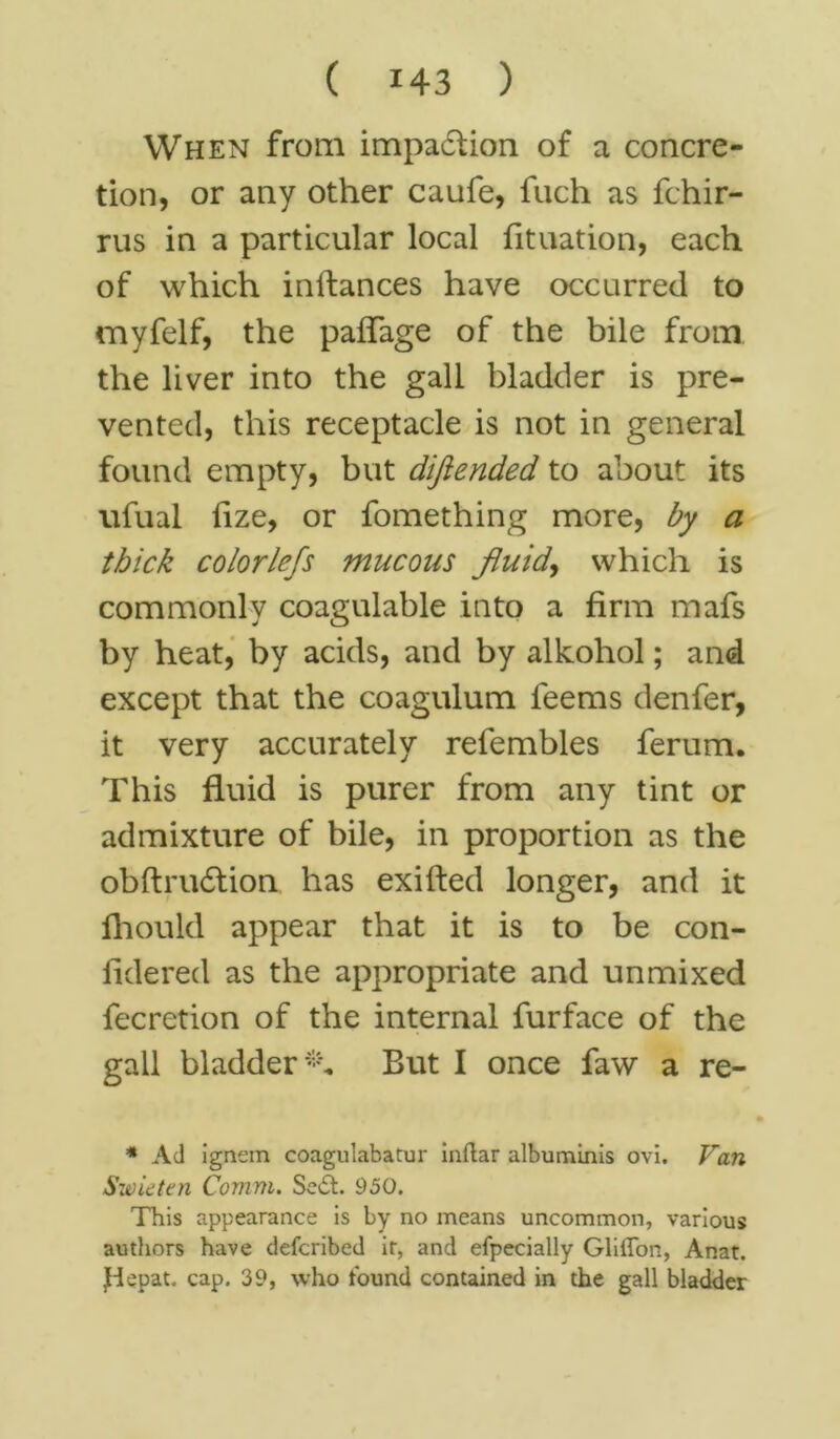 When from impa&ion of a concre- tion, or any other caufe, fuch as fchir- rus in a particular local fituation, each of which inftances have occurred to myfelf, the paffage of the bile from the liver into the gall bladder is pre- vented, this receptacle is not in general found empty, but dijiended to about its ufual iize, or fomething more, by a thick colorlefs mucous fluid, which is commonly coagulable into a firm mafs by heat, by acids, and by alkohol; and except that the coagulum feems denfer, it very accurately refembles ferum. This fluid is purer from any tint or admixture of bile, in proportion as the obftru6lion has exifted longer, and it fhould appear that it is to be con- fidered as the appropriate and unmixed fecretion of the internal furface of the gall bladder^. But I once faw a re- * Ad ignem coagulabatur inftar albuminis ovi. Van Swieten Comm. Sedt. 950. This appearance is by no means uncommon, various authors have defcribed ir, and efpecially Gliflon, Anat. Jdepat. cap. 39, who found contained in the gall bladder