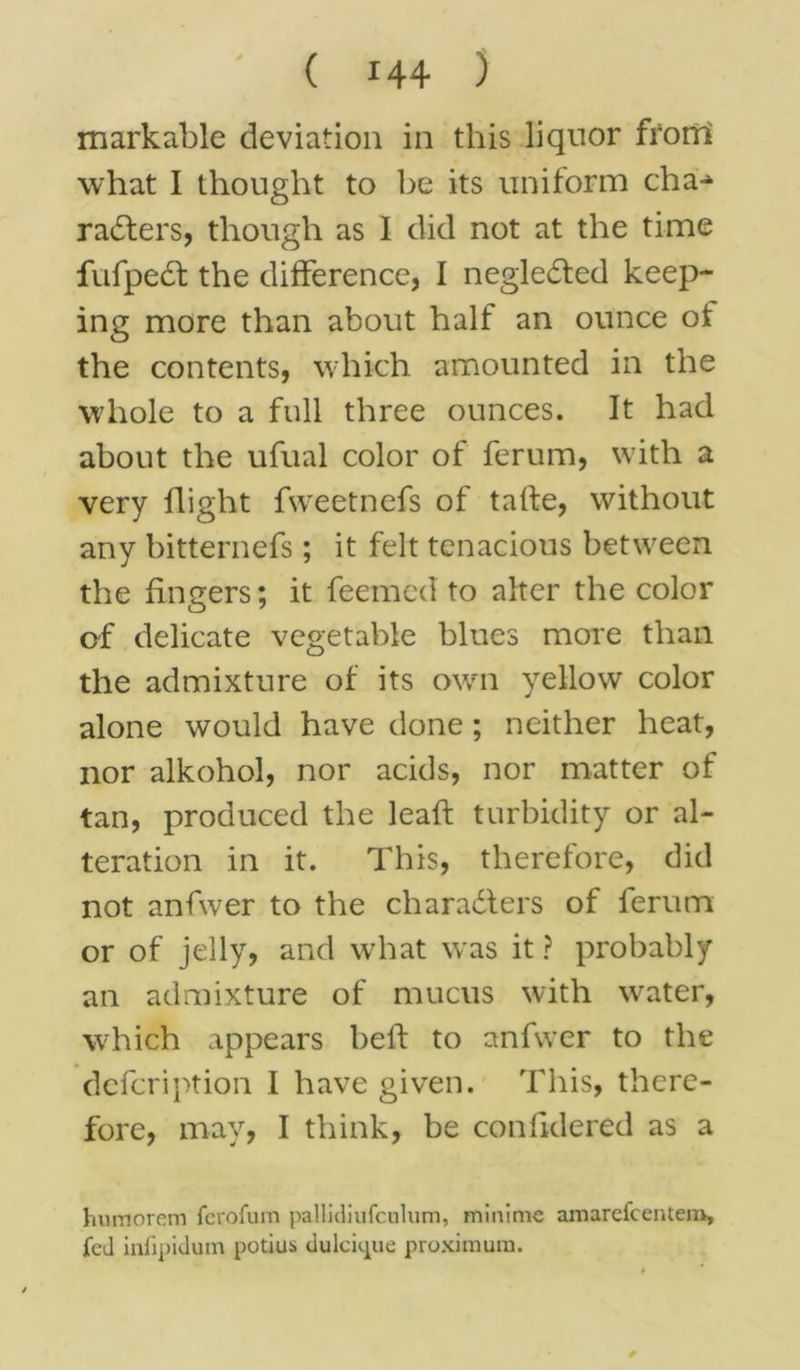 markable deviation in this liquor from what I thought to be its uniform cha^ rafters, though as I did not at the time fufpeft the difference, I neglefted keep- ing more than about half an ounce of the contents, which amounted in the whole to a full three ounces. It had about the ufual color of ferum, with a very flight fweetnefs of tafte, without any bitternefs; it felt tenacious between the fingers; it feemed to alter the color of delicate vegetable blues more than the admixture of its own yellow color alone would have done; neither heat, nor alkohol, nor acids, nor matter of tan, produced the lead: turbidity or al- teration in it. This, therefore, did not anfwer to the characters of ferum or of jelly, and what was it ? probably an admixture of mucus with water, which appears heft to anfwer to the defcription I have given. This, there- fore, may, I think, be confidered as a humorem fcrofum pallkliufculum, minimc amarefcentem, fed infipidum potius dulckjue proximum.