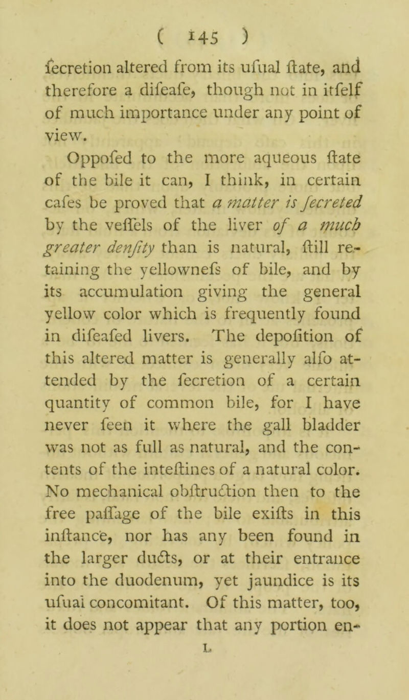 fecretion altered from its ufual ftate, and therefore a difeafe, though not in itfelf of much importance under any point of view. Oppofed to the more aqueous (late of the bile it can, I think, in certain cafes be proved that a matter is Jecreted by the veffels of the liver of a much greater denfity than is natural, hill re- taining the yellownefs of bile, and by its accumulation giving the general yellow color which is frequently found in difeafed livers. The depofition of this altered matter is generally alfo at- tended by the fecretion of a certain quantity of common bile, for I have never feen it where the gall bladder was not as full as natural, and the con- tents of the inteftines of a natural color. No mechanical obftruftion then to the free paffage of the bile exifts in this inftance, nor has any been found in the larger dudts, or at their entrance into the duodenum, yet jaundice is its ufual concomitant. Of this matter, too, it does not appear that any portion en~ L