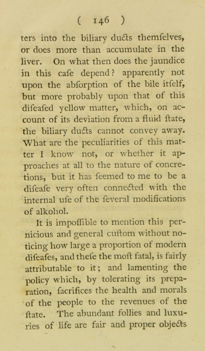 tcrs into the biliary dudts themfelves, or does more than accumulate in the liver. On what then does the jaundice in this cafe depend? apparently not upon the abforption of the bile itfelf, but more probably upon that of this difeafed yellow matter, which, on ac- count of its deviation from a fluid ftate, the biliary dufts cannot convey away. What are the peculiarities of this mat- ter I know not, or whether it ap- proaches at all to the nature of concre- tions, but it has feemed to me to be a difeafe very often connected with the internal ufe of the feveral modifications of alkohol. It is impolfibie to mention this per- nicious and general cuftom without no- ticing how large a proportion of modem difeafes, and thele the moft fatal, is fairly attributable to it; and lamenting the policy which, by tolerating its prepa- ration, facrifices the health and morals of the people to the revenues of the ftate. The abundant follies and luxu- ries of life are fair and proper obje&s v