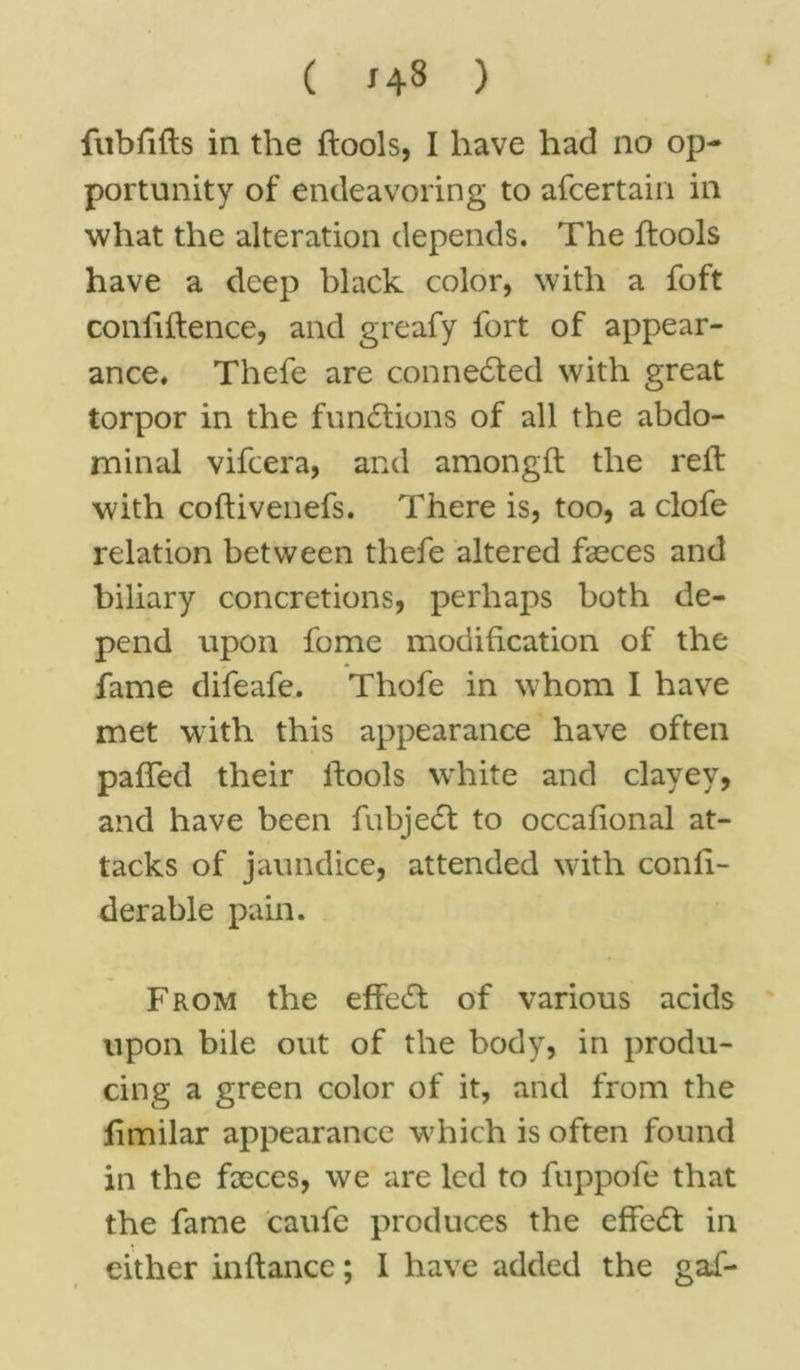 ( 143 ) fubfifts in the {tools, I have had no op- portunity of endeavoring to afcertain in what the alteration depends. The {tools have a deep black color, with a foft confiftence, and greafy fort of appear- ance. Thefe are connected with great torpor in the functions of all the abdo- minal vifcera, and amongft the reft with coftivenefs. There is, too, a clofe relation between thefe altered faeces and biliary concretions, perhaps both de- pend upon fome modification of the fame difeafe. Thofe in whom I have met with this appearance have often pafted their {tools white and clayey, and have been fubjedt to occafional at- tacks of jaundice, attended with conli- derable pain. From the effedt of various acids upon bile out of the body, in produ- cing a green color of it, and from the limilar appearance which is often found in the fxces, we are led to fuppofe that the fame caufe produces the effedt in