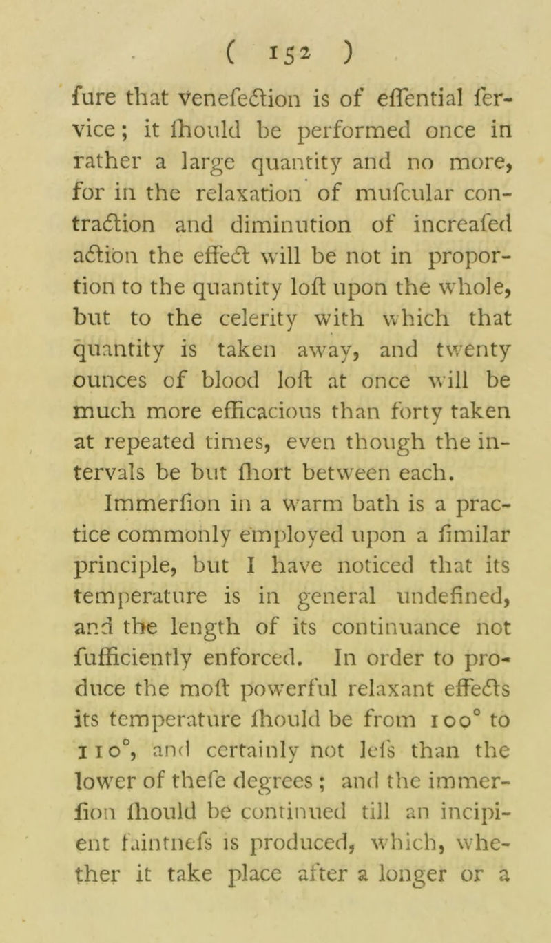 fure that venefection is of effential fer- vice; it fhould be performed once in rather a large quantity and no more, for in the relaxation of mufcular con- traction and diminution of increafed adlibn the effect will be not in propor- tion to the quantity loft upon the whole, but to the celerity with which that quantity is taken away, and twenty ounces of blood loft at once will be much more efficacious than forty taken at repeated times, even though the in- tervals be but fhort between each. Immerfion in a warm bath is a prac- tice commonly employed upon a ftmilar principle, but I have noticed that its temperature is in general undefined, and the length of its continuance not Efficiently enforced. In order to pro- duce the moll powerful relaxant effedts its temperature fhould be from ioo° to iio°, and certainly not lei's than the lower of thefe degrees ; and the immer- fion fhould be continued till an incipi- ent faintnefs is produced, which, whe- ther it take place after a longer or a