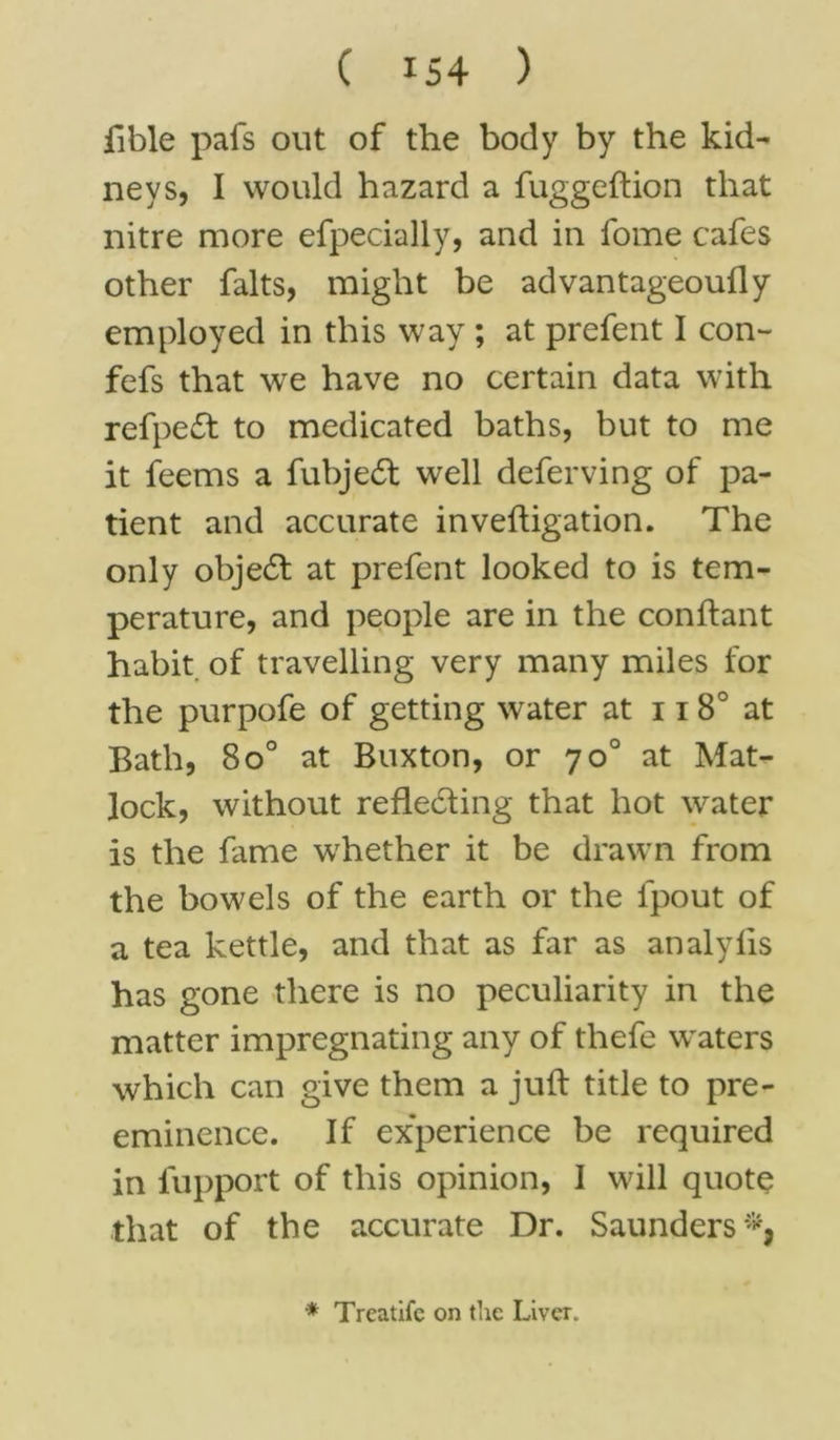 fible pais out of the body by the kid- neys, I would hazard a fug g eft ion that nitre more efpecially, and in fome cafes other falts, might be advantageouily employed in this way ; at prefent I con- fefs that we have no certain data with refpedt to medicated baths, but to me it feems a fubjedt well deferving of pa- tient and accurate inveftigation. The only objecft at prefent looked to is tem- perature, and people are in the conftant habit of travelling very many miles for the purpofe of getting water at 118° at Bath, 8o° at Buxton, or 70° at Mat- lock, without reflecting that hot water is the fame whether it be drawn from the bowels of the earth or the fpout of a tea kettle, and that as far as analyiis has gone there is no peculiarity in the matter impregnating any of thefe waters which can give them a juft title to pre- eminence. If ex'perience be required in fupport of this opinion, I will quote that of the accurate Dr. Saunders * Treatifc on the Liver.
