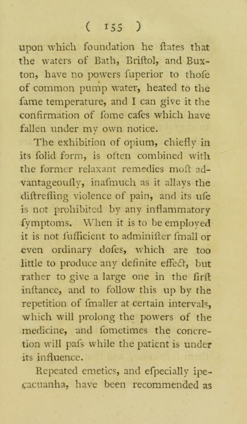 ( ISS ) \ * upon which foundation he hates that the waters of Bath, Briftol, and Bux- ton, have no powers fuperior to thofe of common pump water, heated to the fame temperature, and I can give it the confirmation of fome cafes which have fallen under my own notice. The exhibition of opium, chiefly in its folid form, is often combined with the former relaxant remedies moft ad- vantageoully, inafmuch as it allays the diftrefling violence of pain, and its ufe is not prohibited by any inflammatory fymptoms. When it is to be employed it is not lufficient to adminilter fmall or even ordinary dofes, which are too little to produce any definite effedl, but rather to give a large one in the firft inftance, and to follow this up by the repetition of fmaller at certain intervals, which will prolong the powers of the medicine, and fometimes the concre- tion will pafs while the patient is under its influence. Repeated emetics, and efpecially ipe- cacuanha, have been recommended as