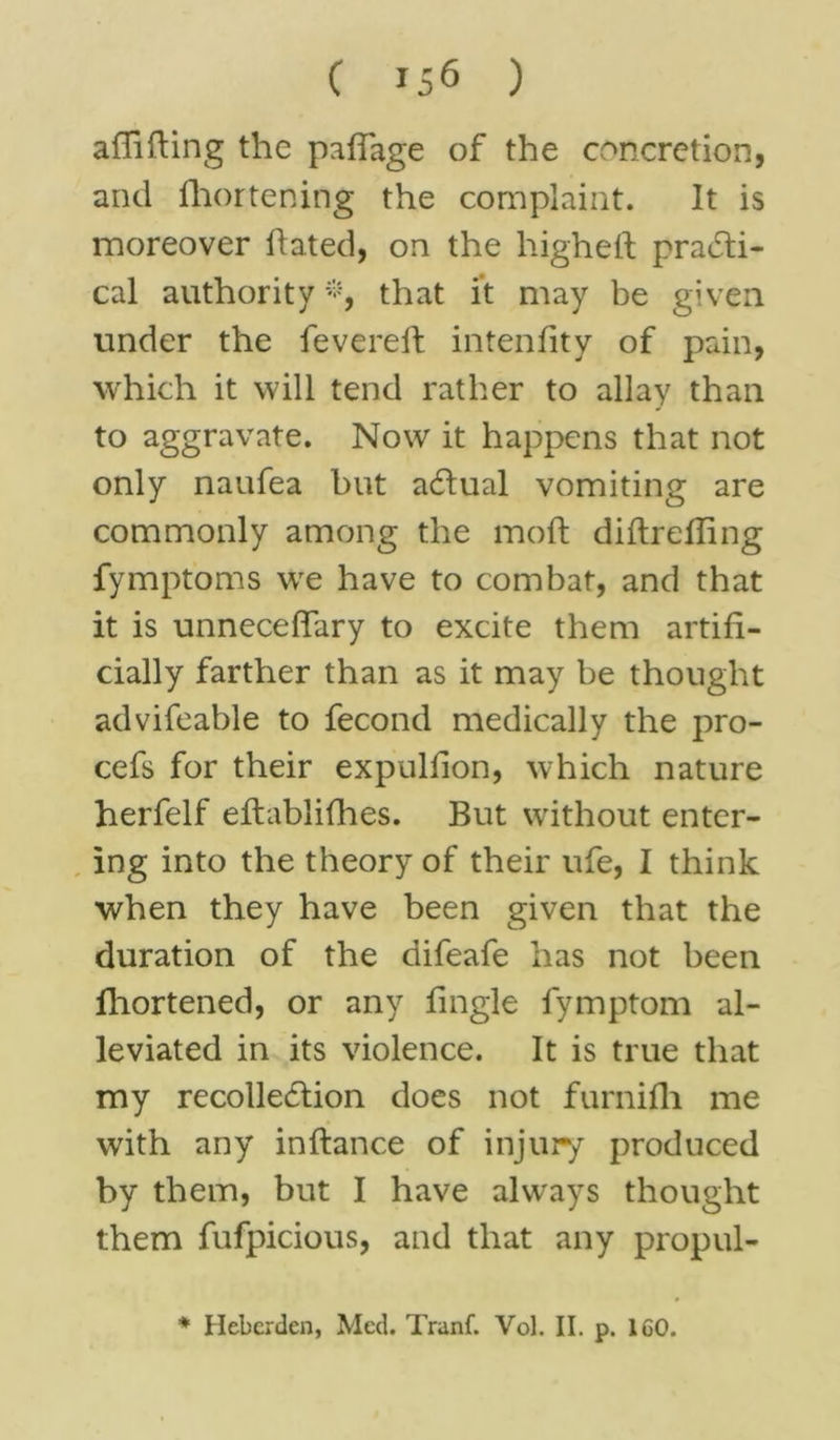 affifting the pafiage of the concretion, and fhortening the complaint. It is moreover hated, on the higheft practi- cal authority *, that it may be given under the fevereft intenfity of pain, which it will tend rather to allay than to aggravate. Now it happens that not only naufea but a&ual vomiting are commonly among the mod: diftrefling fymptoms we have to combat, and that it is unneceffary to excite them artifi- cially farther than as it may be thought advifeable to fecond medically the pro- cefs for their expulfion, which nature herfelf eftablifhes. But without enter- ing into the theory of their ufe, I think when they have been given that the duration of the difeafe has not been fhortened, or any fingle fymptom al- leviated in its violence. It is true that my recollection does not furnifh me with any inftance of injury produced by them, but I have always thought them fufpicious, and that any propul- * Hebcrden, Med. Tranf. Vol. II. p. 160.