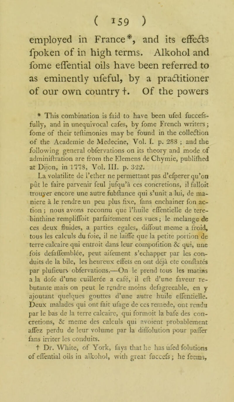 employed in France*, and its effeCts fpoken of in high terms. Alkohol and fome effential oils have been referred to as eminently ufeful, by a practitioner of our own country t. Of the powers * This combination is faid to have been ufed fuccefs- fully, and in unequivocal cafes, by fome French writers; fome of their teftimonies may be found in the collection of the Academie de Medecine, Vol. I. p. 288 ; and the following general obfervations on its theory and mode of adminiftration are from the Elemens de Chymie, publifhed at Dijon, in 1778, Vol. III. p. 322. La volatilite de i’ether ne permettant pas d’efperer qu’on put le faire parvenir feul jufqu’a ces concretions, il falloit trouper encore une autre fubftance qui s’unit a lui, de ma- niere a le rendre un peu plus fixe, fans enchainer fon ac- tion ; nous avons reconnu que l’huile effentielle de tere- binthine remplifToit parfaitement ces vues; le melange de ces deux fluides, a parties egales, diffout meme a froid, tous les calculs du foie, il ne laifle que la petite portion de terre calcaire qui entroit dans leur compofition & qui, unc fois defaffemblee, peut aifement s’echapper par les con- duits de la bile, les heureux effets en ont deja cte conflates par plufieurs obfervations.—On le prend tous les matins a la dofe d’une cuilleree a cafe, il eft d’une faveur re- butante mais on peut le rgndre moins defagreeable, en y ajoutant quelques gouttes d’une autre huile effentielle. Deux malades qui ont fait ui'age de ces remede, ont rendu par le bas de la terre calcaire, qui formoit la bafe des con- cretions, & meme des calculs qui avoient probablement affez perdu de leur volume par la diffolution pour paffer fans irriter les conduits. t Dr. White, of York, fays that he has ufed folutions of effential oils in alkohol, with great fucccfs; he feems.