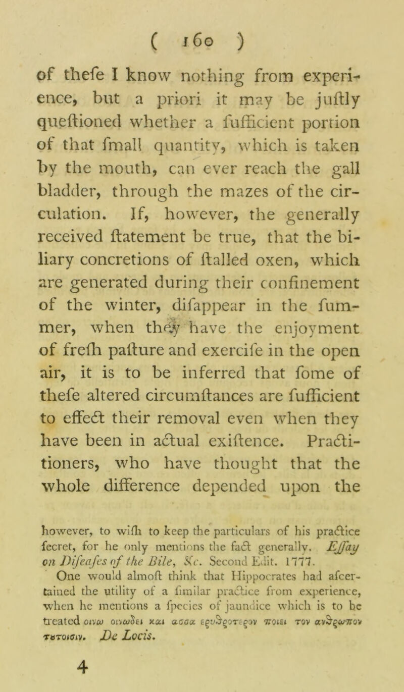 C j6o ) of thefe I know nothing from experi- ence, but a priori it may be juftly queftioned whether a iufficient portion ot that fmall quantity, which is taken by the mouth, can ever reach the gall bladder, through the mazes of the cir- culation. If, however, the generally received ftatement be true, that the bi- liary concretions of hailed oxen, which are generated during their confinement of the winter, difappear in the ham- mer, when they have the enjoyment of frefh palfure and exercife in the open air, it is to be inferred that fome of thefe altered circumhances are fufficient to effeCt their removal even when they have been in actual exihence. Practi- tioners, who have thought that the whole difference depended upon the however, to wifh to keep the particulars of his pra<5tice fecret, for he only mentions the fa6t generally. Ejfay on Difeafes of the Bile, &V. Second EJ.it. 1777. One would alinoft think that Hippocrates had afcer- tained the utility of a fimilar practice from experience, when he mentions a fpecies of jaundice which is to be treated oivcu oivcoXei xai aaaa. epuS'goTfgov ttoisi tov TWTOJffiV. JDc Locis.