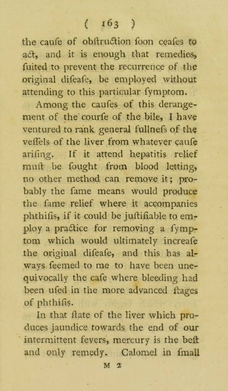 * the caufe of obftrudlion foon ceafes to adt, and it is enough that remedies, fiuted to prevent the recurrence of the original difeafe, be employed without attending to this particular fymptom. Among the caufes of this derange- ment of the courfe of the bile, I have ventured to rank general fullnefs of the velTels of the liver from whatever caufe arifing. If it attend hepatitis relief mult be fought from blood letting, no other method can remove it; pro- bably the fame means would produce the fame relief where it accompanies phthilis, if it could be justifiable to em- ploy a pradtice for removing a fymp- tom which would ultimately increafe the original difeafe, and this has al- ways feemed to me to have been une- quivocally the cafe where bleeding had been ufed in the more advanced Hages of phthifis. In that Hate of the liver which pro- duces jaundice towards the end of our intermittent fevers, mercury is the bell: and only remedy. Calomel in fmall