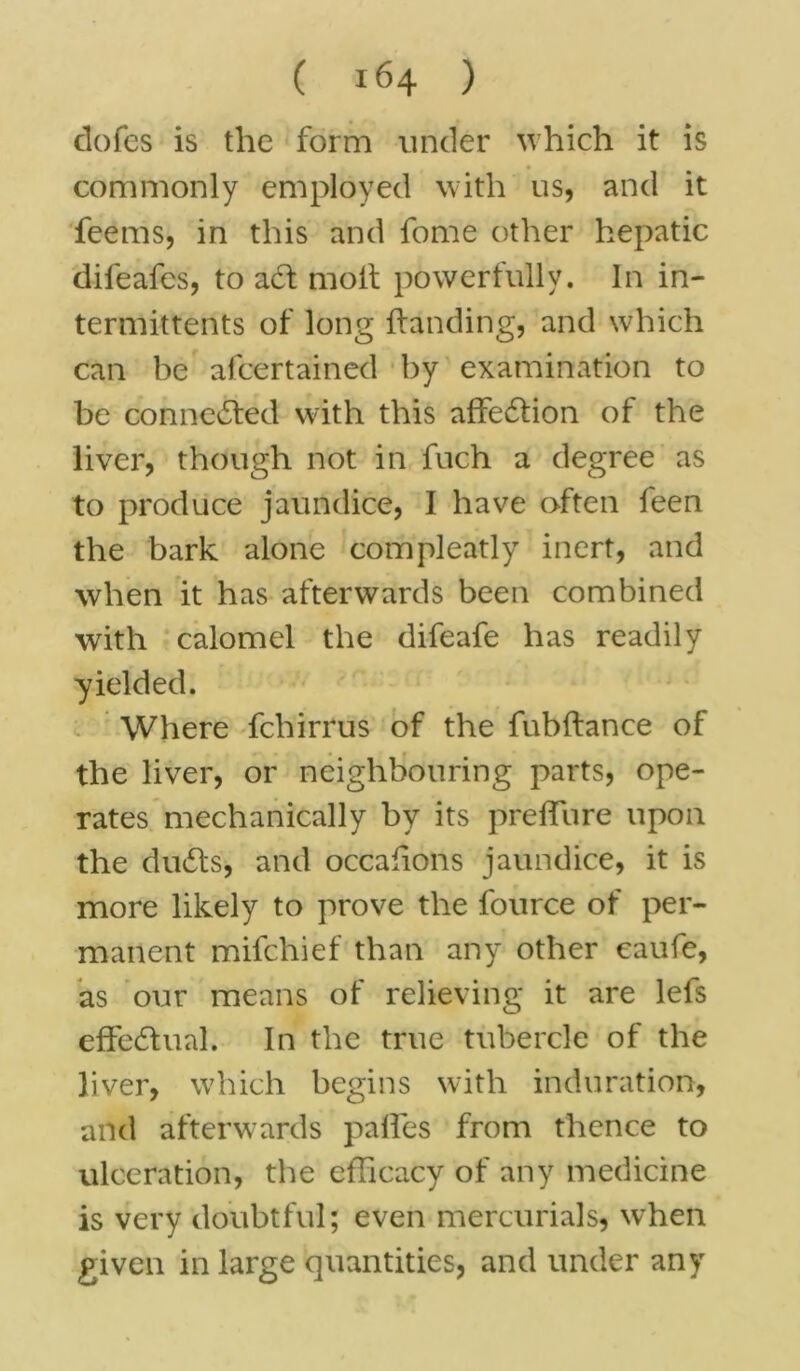 dofes is the form under which it is commonly employed with us, and it feems, in this and fome other hepatic difeafcs, to adt molt powerfully. In in- termittents of long Handing, and which can be afcertained by examination to be connedted with this affedtion of the liver, though not in fuch a degree as to produce jaundice, I have often feen the bark alone com pleady inert, and when it has afterwards been combined with calomel the difeafe has readily yielded. Where fchirrus of the fubltance of the liver, or neighbouring parts, ope- rates mechanically by its preffure upon the dudts, and occafions jaundice, it is more likely to prove the fource of per- manent mifchief than any other eaufe, as our means of relieving it are lefs effectual. In the true tubercle of the liver, which begins with induration, and afterwards paffes from thence to ulceration, the efficacy of any medicine is very doubtful; even mercurials, when given in large quantities, and under any