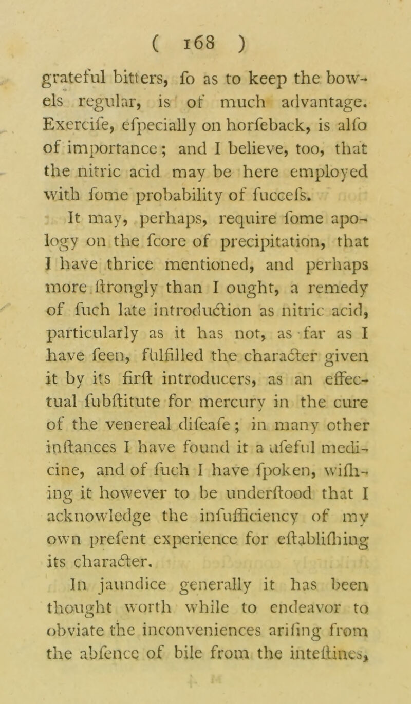 grateful bitters, fo as to keep the bow- els regular, is of much advantage. Exerciie, especially on horfeback, is alfo of importance; and I believe, too, that the nitric acid may be here employed with feme probability of fuccefs. It may, perhaps, require fome apo- logy on the fcore of precipitation, that 1 have thrice mentioned, and perhaps more flrongly than I ought, a remedy of Inch late introduction as nitric acid, particularly as it has not, as far as I have feen, fulfilled the character given it by its firft introducers, as an effec- tual fubftitute for mercury in the cure of the venereal difeafe; in many other inifances I have found it a ufeful medi- cine, and of fuch I have fpoken, wifh- ing it however to be underftood that I acknowledge the infufficiency of my own prefent experience for efhblifhing its character. In jaundice generally it has been thought worth while to endeavor to obviate the inconveniences ariling from the abfencc of bile from the inteflines*