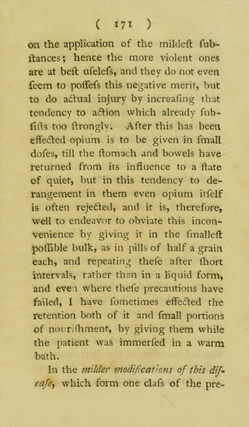 ( I7t ) on the application of the mildeft fub- ftances; hence the more violent ones are at bell ufelefs, and they do not even feem to polfefs this negative merit, but to do adhial injury by increafing that tendency to action which already fub- fitls too llronglv. After this has been effected opium is to be given in fmall dofes, till the ftomach and bowels have returned from its influence to a Hate of quiet, but in this tendency to de- rangement in them even opium itfelf is often rejected, and it is, therefore, well to endeavor to obviate this incon- venience by giving it in the fmalleft pofhble bulk, as in pills of half a grain each, and repeating thefe after fhort intervals, rather than in a liquid form, and even where thefe precautions have failed, I have fometimes effe&ed the retention both of it and fmall portions of novrifhment, by giving them while the patient was immerfed in a warm bath. In the milder modifications of this dif- cafe.) which form one clafs of the pre-