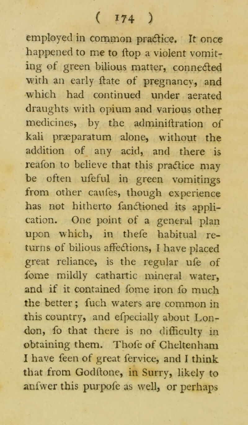 employed in common practice. It once happened to me to ftop a violent vomit- ing of green bilious matter, conne&ed with an early ftate of pregnancy, and which had continued under aerated draughts with opium and various other medicines, by the adminiliration of kali praeparatum alone, without the addition of any acid, and there is reafon to believe that this practice may be often ufeful in green vomitings from other caufes, though experience has not hitherto fan£tioned its appli- cation. One point of a general plan upon which, in thefe habitual re- turns of bilious afFedlions, I have placed great reliance, is the regular ufe of fome mildly cathartic mineral water, and if it contained fome iron fo much the better; fuch waters are common in this country, and efpecially about Lon- don, fo that there is no difficulty in obtaining them. Thofe of Cheltenham I have feen of great fervice, and I think that from Godftone, in Surry, likely to anfwer this purpofe as well, or perhaps