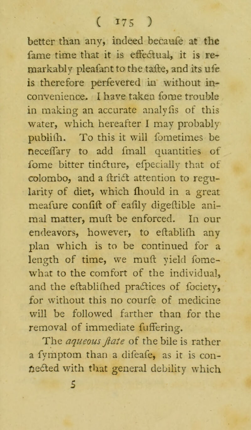 4 better than any, indeed becaufe at the fame time that it is effectual, it is re- markably pleafant to the tafte, and its ufe is therefore perfevered in without in- convenience. I have taken fome trouble in making an accurate analylis of this water, which hereafter I may probably publifh. To this it will fometimes be necehary to add fmall quantities of fome bitter tindture, efpecially that of Colombo, and a ftricSt attention to regu- larity of diet, which fhould in a great meafure confift of eafily digeftible ani- mal matter, muft be enforced. In our endeavors, however, to eftablifh any plan which is to be continued for a length of time, we muft yield fome- what to the comfort of the individual, and the eftablifhed practices of fociety, for without this no courfe of medicine will be followed farther than for the removal of immediate fullering. The aqueous Jiate of the bile is rather a fvmptom than a difeafe, as it is con- fcedted with that general debility which 5
