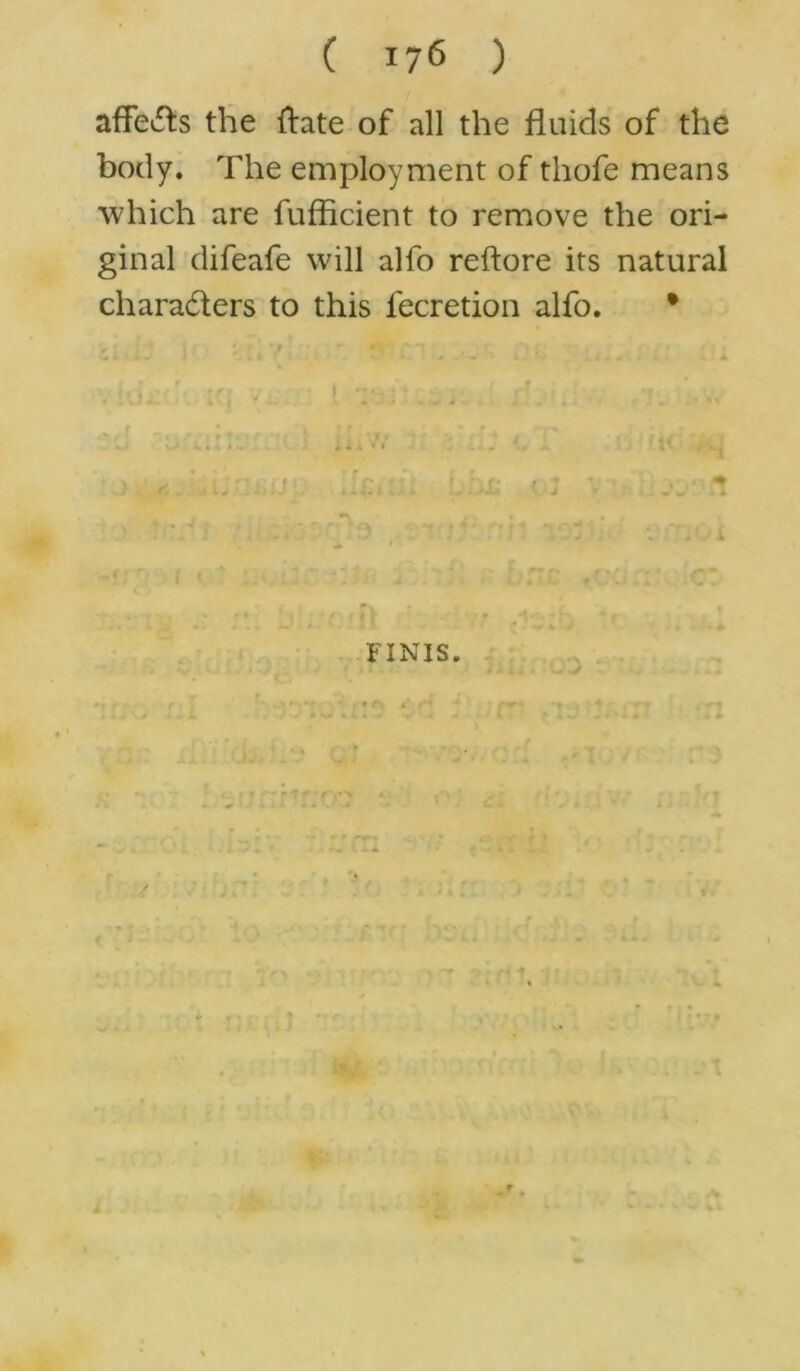 affects the ftate of all the fluids of the body. The employment of thofe means which are fufflcient to remove the ori- ginal difeafe will alfo reftore its natural cliara&ers to this fecretion alfo. • i * • - v jL FINIS. t # i