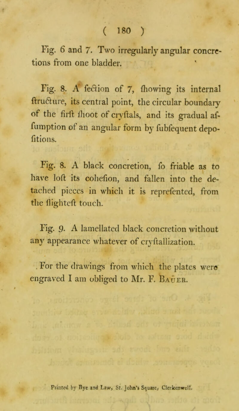 ( >80 ) Fig. 6 and 7. Two irregularly angular concre- tions from one bladder. Fig. 8. A' fedtion of 7, fhowing its internal ftrudture, its central point, the circular boundary of the firft ihoot of cryftals, and its gradual af- fumption of an angular form by fubfequent depo- fitions. Fig. 8. A black concretion, fo friable as to have loft its cohefion, and fallen into the de- tached pieces in which it is reprefented, from the flighted touch. Fig. 9- A lamellated black concretion without any appearance whatever of cryftallization. , For the drawings from which the plates were engraved I am obliged to Mr. F. Bauer. Printed by Bye and Law, St. John’s Square, Clerkenwcll.