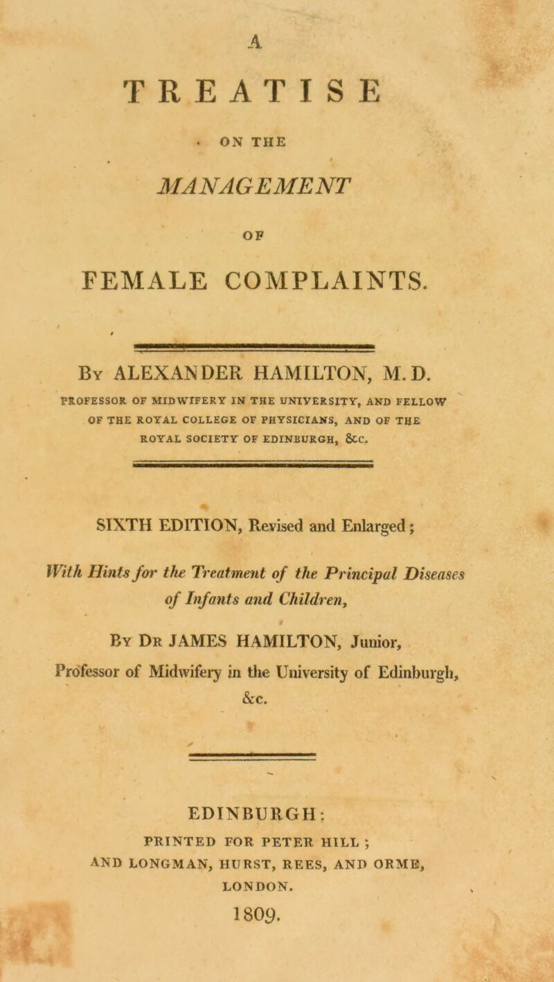 A TREATISE . ON THE # 9 MANAGEMENT OF FEMALE COMPLAINTS. By ALEXANDER HAMILTON, M.D. PROFESSOR OF MIDWIFERY IN THE UNIVERSITY, AND FELLOW OF THE ROYAL COLLEGE OF PHYSICIANS, AND OF THE ROYAL SOCIETY OF EDINBURGH, 5CC. SIXTH EDITION, Revised and Enlarged; With Hints for the Treatment o f the Pr incipal Diseases of Infants and Children, # By Dr JAMES HAMILTON, Junior, Professor of Midwifery in the University of Edinburgh, &c. EDINBURGH: PRINTED FOR PETER HILL ; AND LONGMAN, HURST, REES, AND ORME, LONDON. 1809.