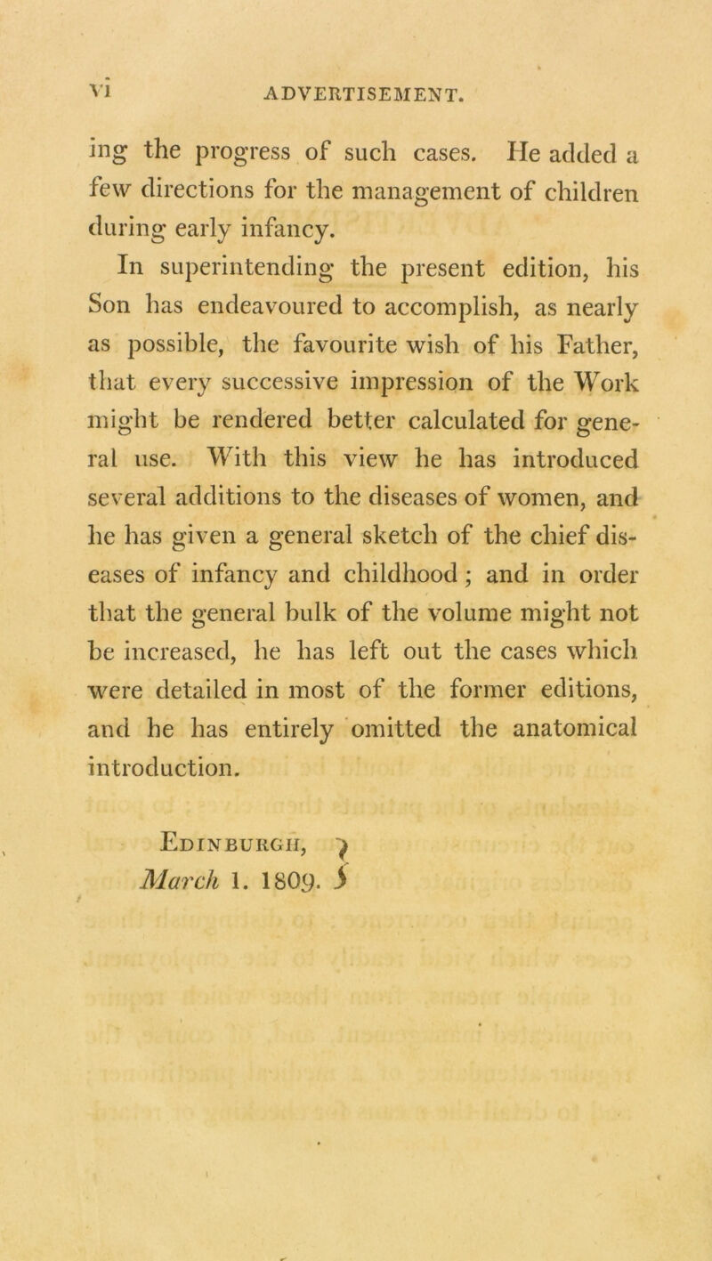 ing the progress of such cases. He added a tew directions for the management of children during early infancy. In superintending the present edition, his Son has endeavoured to accomplish, as nearly as possible, the favourite wish of his Father, that every successive impression of the Work might be rendered better calculated for gene- ral use. With this view he has introduced several additions to the diseases of women, and he has given a general sketch of the chief dis- eases of infancy and childhood; and in order that the general bulk of the volume might not he increased, he has left out the cases which were detailed in most of the former editions, and he has entirely omitted the anatomical introduction. Edinburgh, ^ March 1. I8O9. 5