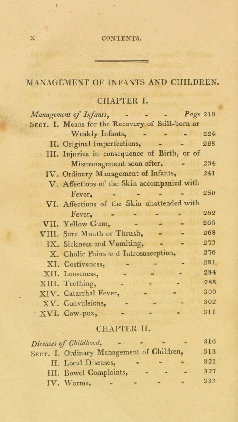 MANAGEMENT OF INFANTS AND CHILDREN. i CHAPTER I. Management of Infants, - Page 219 Sect. I. Means for the Recovery of Still-born or Weakly Infants, - - - 224 II. Original Imperfections, - - 228 III. Injuries in consequence of Birth, or of Mismanagement soon after, - 234 IV. Ordinary Management of Infants, 241 V. Affections of the Skin accompanied with Fever, - 259 VI. Affections of the Skin unattended with Fever, - - - - 262 VII. Yellow Gum, - 266 VIII. Sore Mouth or Thrush, - - 263 IX. Sickness and Vomiting, - - 273 X. Cholic Pains and Introsusception, 2 16 XI. Costiveness, - -  281 XII. Looseness, - - - 284 XIII. Teething, 288 XIV. Catarrhal Fever, - - 300 XV. Convulsions, - - - 302 XVI. Cow-pox, - - - 311 CHAPTER II. Diseases of Childhood, - - -  316 Sect. I. Ordinary Management of Children, ,318 II. Local Diseases, - 321 III. Bowel Complaints, - - - 327 IV. Worms, - - - - 333