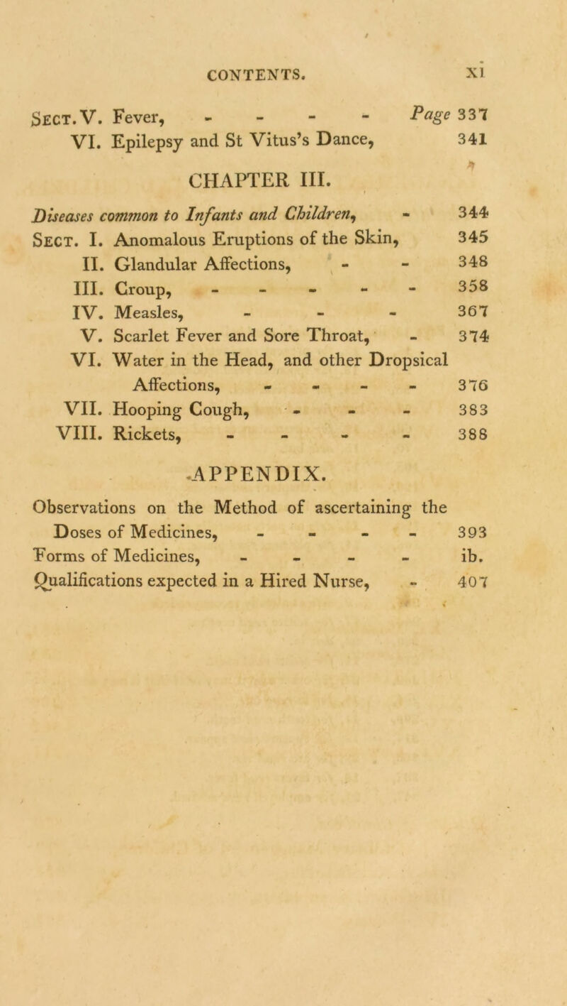 Sect.V. Fever, - Page 337 VI. Epilepsy and St Vitus’s Dance, 341 CHAPTER III. Diseases common to Infants and Children, - 344 Sect. I. Anomalous Eruptions of the Skin, 345 II. Glandular Affections, - - 348 III. Croup, 358 IV. Measles, - - - 367 V. Scarlet Fever and Sore Throat, - 374 VI. Water in the Head, and other Dropsical Affections, - - - - 376 VII. Hooping Cough, - - - 383 VIII. Rickets, - - - - 388 .APPENDIX. Observations on the Method of ascertaining the Doses of Medicines, - 393 Forms of Medicines, - - - - ib. Qualifications expected in a Hired Nurse, - 407