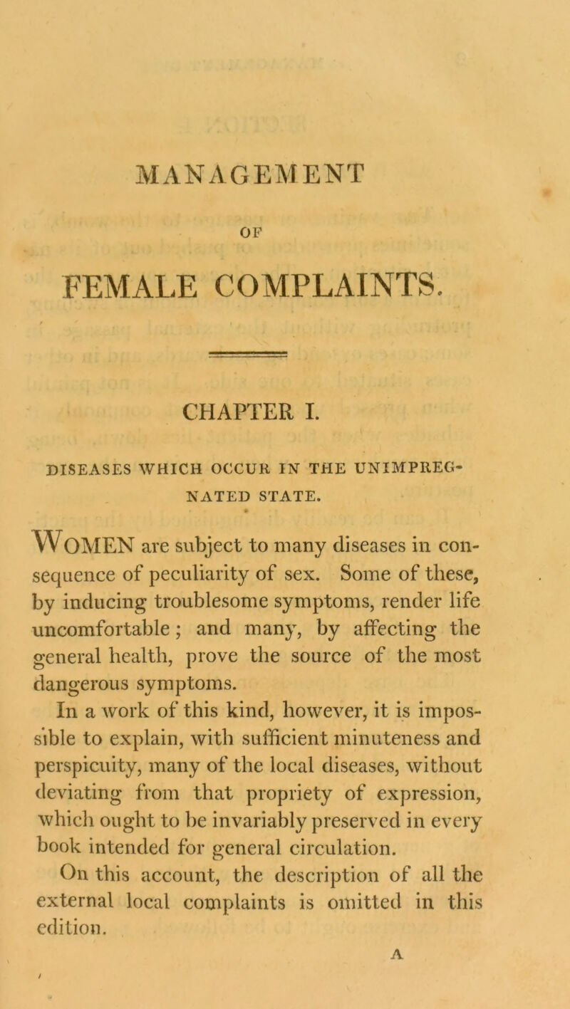 MANAGEMENT OF FEMALE COMPLAINTS. CHAPTER I. DISEASES WHICH OCCUR IN THE UNIMPREG- NATED STATE. WOMEN are subject to many diseases in con- sequence of peculiarity of sex. Some of these, by inducing troublesome symptoms, render life uncomfortable; and many, by affecting the general health, prove the source of the most dangerous symptoms. In a work of this kind, however, it is impos- sible to explain, with sufficient minuteness and perspicuity, many of the local diseases, without deviating from that propriety of expression, which ought to be invariably preserved in every book intended for general circulation. On this account, the description of all the external local complaints is omitted in this edition. A /