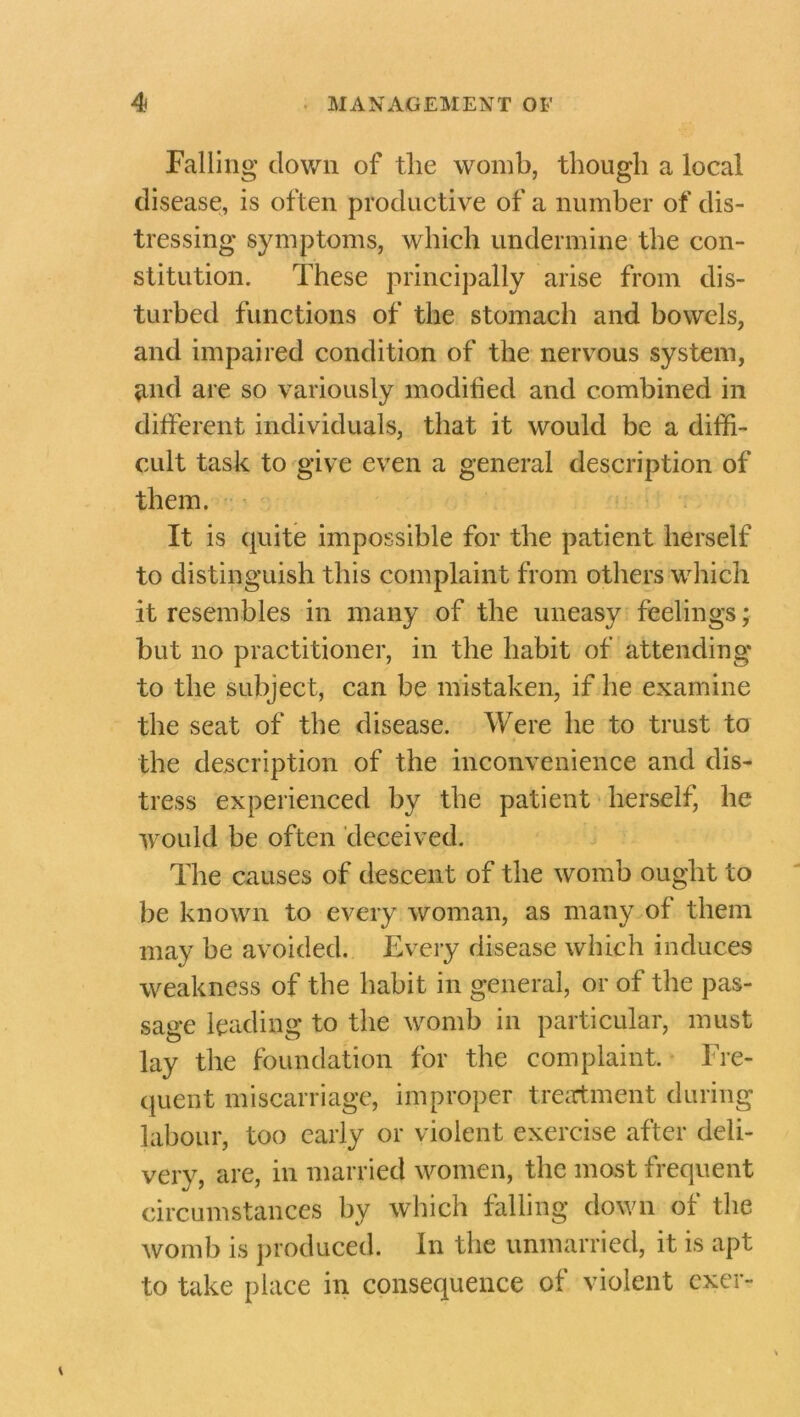 Falling down of the womb, though a local disease, is often productive of a number of dis- tressing symptoms, which undermine the con- stitution. These principally arise from dis- turbed functions of the stomach and bowels, and impaired condition of the nervous system, and are so variously modified and combined in different individuals, that it would be a diffi- cult task to give even a general description of them. It is quite impossible for the patient herself to distinguish this complaint from others which it resembles in many of the uneasy feelings; but no practitioner, in the habit of attending to the subject, can be mistaken, if he examine the seat of the disease. Were he to trust to the description of the inconvenience and dis- tress experienced by the patient herself, he would be often deceived. The causes of descent of the womb ought to be known to every woman, as many of them may be avoided. Every disease which induces weakness of the habit in general, or of the pas- sage leading to the womb in particular, must lay the foundation for the complaint. Fre- quent miscarriage, improper treatment during labour, too early or violent exercise after deli- very, are, in married women, the most frequent circumstances by which falling down of the womb is produced. In the unmarried, it is apt to take place in consequence of violent cxer-