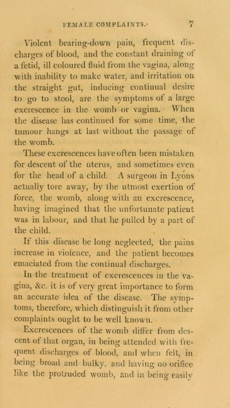 Violent bearing-down pain, frequent dis- charges of blood, and the constant draining of a fetid, ill coloured fluid from the vagina, along with inability to make water, and irritation on the straight gut, inducing continual desire to go to stool, are the symptoms of a large excrescence in the womb or vagina. V\ hen the disease has continued for some time, the tumour hangs at last without the passage of the womb. These excrescences have often been mistaken for descent of the uterus, and sometimes even for the head of a child. A surgeon in Lyons actually tore away, by the utmost exertion of force, the womb, along with an excrescence, having imagined that the unfortunate patient was in labour, and that he pulled by a part of the child. If this disease be long neglected, the pains increase in violence, and the patient becomes emaciated from the continual discharges. In the treatment of excrescences in the va- gina, See. it is of very great importance to form an accurate idea of the disease. The symp- toms, therefore, which distinguish it from other complaints ought to be well known. Excrescences of the womb differ from des- cent of that organ, in being attended with fre- quent discharges of blood, and when felt, in being broad and bulky, and having no orifice like the protruded womb, and in being easilv